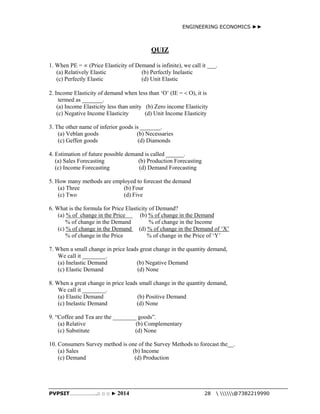ENGINEERING ECONOMICS ►► 
QUIZ 
1. When PE =  (Price Elasticity of Demand is infinite), we call it ___. 
(a) Relatively Elastic (b) Perfectly Inelastic 
(c) Perfectly Elastic (d) Unit Elastic 
2. Income Elasticity of demand when less than ‘O’ (IE =  O), it is 
termed as _______. 
(a) Income Elasticity less than unity (b) Zero income Elasticity 
(c) Negative Income Elasticity (d) Unit Income Elasticity 
3. The other name of inferior goods is _______. 
(a) Veblan goods (b) Necessaries 
(c) Geffen goods (d) Diamonds 
4. Estimation of future possible demand is called ______. 
(a) Sales Forecasting (b) Production Forecasting 
(c) Income Forecasting (d) Demand Forecasting 
5. How many methods are employed to forecast the demand 
(a) Three (b) Four 
(c) Two (d) Five 
6. What is the formula for Price Elasticity of Demand? 
(a) % of change in the Price (b) % of change in the Demand 
% of change in the Demand % of change in the Income 
(c) % of change in the Demand (d) % of change in the Demand of ‘X’ 
% of change in the Price % of change in the Price of ‘Y’ 
7. When a small change in price leads great change in the quantity demand, 
We call it ________. 
(a) Inelastic Demand (b) Negative Demand 
(c) Elastic Demand (d) None 
8. When a great change in price leads small change in the quantity demand, 
We call it ________. 
(a) Elastic Demand (b) Positive Demand 
(c) Inelastic Demand (d) None 
9. “Coffee and Tea are the ________ goods”. 
(a) Relative (b) Complementary 
(c) Substitute (d) None 
10. Consumers Survey method is one of the Survey Methods to forecast the__. 
(a) Sales (b) Income 
(c) Demand (d) Production 
PVPSIT………………..□ □ □ ► 2014 28  @7382219990 
 