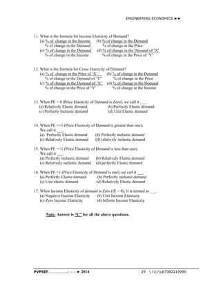 ENGINEERING ECONOMICS ►► 
11. What is the formula for Income Elasticity of Demand? 
(a) % of change in the Income (b) % of change in the Demand 
% of change in the Demand % of change in the Price 
(c) % of change in the Demand (d) % of change in the Demand of ‘X’ 
% of change in the Income % of change in the Price of ‘Y’ 
12. What is the formula for Cross Elasticity of Demand? 
(a) % of change in the Price of ‘X’ (b) % of change in the Demand 
% of change in the Demand of ‘Y” % of change in the Price 
(c) % of change in the Demand of ‘X’ (d) % of change in the Demand 
% of change in the Price of ‘Y’ % of change in the Income 
13. When PE = 0 (Price Elasticity of Demand is Zero), we call it ___. 
(a) Relatively Elastic demand (b) Perfectly Elastic demand 
(c) Perfectly Inelastic demand (d) Unit Elastic demand 
14. When PE =>1 (Price Elasticity of Demand is greater than one), 
We call it ___. 
(a) Perfectly Elastic demand (b) Perfectly inelastic demand 
(c) Relatively Elastic demand (d) relatively inelastic demand 
15. When PE =<1 (Price Elasticity of Demand is less than one), 
We call it ___. 
(a) Perfectly inelastic demand (b) Relatively Elastic demand 
(c) Relatively inelastic demand (d) perfectly Elastic demand 
16. When PE =1 (Price Elasticity of Demand is one), we call it ___. 
(a) Perfectly Elastic demand (b) Perfectly inelastic demand 
(c) Unit elastic demand (d) Relatively Elastic demand 
17. When Income Elasticity of demand is Zero (IE = 0), It is termed as ___. 
(a) Negative Income Elasticity (b) Unit Income Elasticity 
(c) Zero Income Elasticity (d) Infinite Income Elasticity 
Note: Answer is “C” for all the above questions. 
PVPSIT………………..□ □ □ ► 2014 29  @7382219990 
