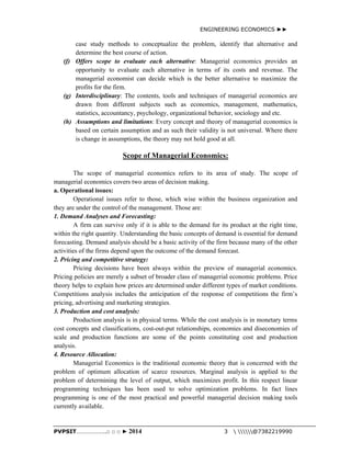 ENGINEERING ECONOMICS ►► 
case study methods to conceptualize the problem, identify that alternative and 
determine the best course of action. 
(f) Offers scope to evaluate each alternative: Managerial economics provides an 
opportunity to evaluate each alternative in terms of its costs and revenue. The 
managerial economist can decide which is the better alternative to maximize the 
profits for the firm. 
(g) Interdisciplinary: The contents, tools and techniques of managerial economics are 
drawn from different subjects such as economics, management, mathematics, 
statistics, accountancy, psychology, organizational behavior, sociology and etc. 
(h) Assumptions and limitations: Every concept and theory of managerial economics is 
based on certain assumption and as such their validity is not universal. Where there 
is change in assumptions, the theory may not hold good at all. 
Scope of Managerial Economics: 
The scope of managerial economics refers to its area of study. The scope of 
managerial economics covers two areas of decision making. 
a. Operational issues: 
Operational issues refer to those, which wise within the business organization and 
they are under the control of the management. Those are: 
1. Demand Analyses and Forecasting: 
A firm can survive only if it is able to the demand for its product at the right time, 
within the right quantity. Understanding the basic concepts of demand is essential for demand 
forecasting. Demand analysis should be a basic activity of the firm because many of the other 
activities of the firms depend upon the outcome of the demand forecast. 
2. Pricing and competitive strategy: 
Pricing decisions have been always within the preview of managerial economics. 
Pricing policies are merely a subset of broader class of managerial economic problems. Price 
theory helps to explain how prices are determined under different types of market conditions. 
Competitions analysis includes the anticipation of the response of competitions the firm’s 
pricing, advertising and marketing strategies. 
3. Production and cost analysis: 
Production analysis is in physical terms. While the cost analysis is in monetary terms 
cost concepts and classifications, cost-out-put relationships, economies and diseconomies of 
scale and production functions are some of the points constituting cost and production 
analysis. 
4. Resource Allocation: 
Managerial Economics is the traditional economic theory that is concerned with the 
problem of optimum allocation of scarce resources. Marginal analysis is applied to the 
problem of determining the level of output, which maximizes profit. In this respect linear 
programming techniques has been used to solve optimization problems. In fact lines 
programming is one of the most practical and powerful managerial decision making tools 
currently available. 
PVPSIT………………..□ □ □ ► 2014 3  @7382219990 
 