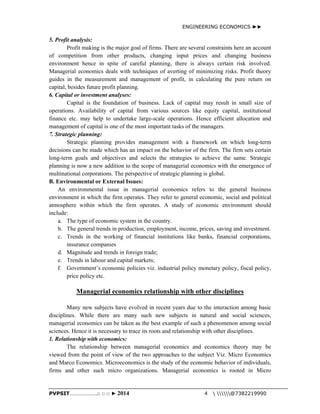ENGINEERING ECONOMICS ►► 
5. Profit analysis: 
Profit making is the major goal of firms. There are several constraints here an account 
of competition from other products, changing input prices and changing business 
environment hence in spite of careful planning, there is always certain risk involved. 
Managerial economics deals with techniques of averting of minimizing risks. Profit theory 
guides in the measurement and management of profit, in calculating the pure return on 
capital, besides future profit planning. 
6. Capital or investment analyses: 
Capital is the foundation of business. Lack of capital may result in small size of 
operations. Availability of capital from various sources like equity capital, institutional 
finance etc. may help to undertake large-scale operations. Hence efficient allocation and 
management of capital is one of the most important tasks of the managers. 
7. Strategic planning: 
Strategic planning provides management with a framework on which long-term 
decisions can be made which has an impact on the behavior of the firm. The firm sets certain 
long-term goals and objectives and selects the strategies to achieve the same. Strategic 
planning is now a new addition to the scope of managerial economics with the emergence of 
multinational corporations. The perspective of strategic planning is global. 
B. Environmental or External Issues: 
An environmental issue in managerial economics refers to the general business 
environment in which the firm operates. They refer to general economic, social and political 
atmosphere within which the firm operates. A study of economic environment should 
include: 
a. The type of economic system in the country. 
b. The general trends in production, employment, income, prices, saving and investment. 
c. Trends in the working of financial institutions like banks, financial corporations, 
insurance companies 
d. Magnitude and trends in foreign trade; 
e. Trends in labour and capital markets; 
f. Government’s economic policies viz. industrial policy monetary policy, fiscal policy, 
price policy etc. 
Managerial economics relationship with other disciplines 
Many new subjects have evolved in recent years due to the interaction among basic 
disciplines. While there are many such new subjects in natural and social sciences, 
managerial economics can be taken as the best example of such a phenomenon among social 
sciences. Hence it is necessary to trace its roots and relationship with other disciplines. 
1. Relationship with economics: 
The relationship between managerial economics and economics theory may be 
viewed from the point of view of the two approaches to the subject Viz. Micro Economics 
and Marco Economics. Microeconomics is the study of the economic behavior of individuals, 
firms and other such micro organizations. Managerial economics is rooted in Micro 
PVPSIT………………..□ □ □ ► 2014 4  @7382219990 
 