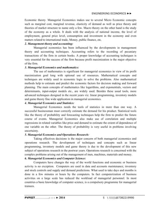 ENGINEERING ECONOMICS ►► 
Economic theory. Managerial Economics makes use to several Micro Economic concepts 
such as marginal cost, marginal revenue, elasticity of demand as well as price theory and 
theories of market structure to name only a few. Macro theory on the other hand is the study 
of the economy as a whole. It deals with the analysis of national income, the level of 
employment, general price level, consumption and investment in the economy and even 
matters related to international trade, Money, public finance, etc. 
2. Management theory and accounting: 
Managerial economics has been influenced by the developments in management 
theory and accounting techniques. Accounting refers to the recording of pecuniary 
transactions of the firm in certain books. A proper knowledge of accounting techniques is 
very essential for the success of the firm because profit maximization is the major objective 
of the firm. 
3. Managerial Economics and mathematics: 
The use of mathematics is significant for managerial economics in view of its profit 
maximization goal long with optional use of resources. Mathematical concepts and 
techniques are widely used in economic logic to solve the problems. Also mathematical 
methods help to estimate and predict the economic factors for decision making and forward 
planning. The main concepts of mathematics like logarithms, and exponentials, vectors and 
determinants, input-output models etc., are widely used. Besides these usual tools, more 
advanced techniques designed in the recent years viz. linear programming, inventory models 
and game theory fine wide application in managerial economics. 
4. Managerial Economics and Statistics: 
Managerial Economics needs the tools of statistics in more than one way. A 
successful businessman must correctly estimate the demand for his product. Statistical tools 
like the theory of probability and forecasting techniques help the firm to predict the future 
course of events. Managerial Economics also make use of correlation and multiple 
regressions in related variables like price and demand to estimate the extent of dependence of 
one variable on the other. The theory of probability is very useful in problems involving 
uncertainty. 
5. Managerial Economics and Operations Research: 
Taking effectives decisions is the major concern of both managerial economics and 
operations research. The development of techniques and concepts such as linear 
programming, inventory models and game theory is due to the development of this new 
subject of operations research in the postwar years. Operations research is concerned with the 
complex problems arising out of the management of men, machines, materials and money. 
6. Managerial Economics and Computer Science: 
Computers have changes the way of the world functions and economic or business 
activity is no exception. Computers are used in data and accounts maintenance, inventory 
and stock controls and supply and demand predictions. What used to take days and months is 
done in a few minutes or hours by the computers. In fact computerization of business 
activities on a large scale has reduced the workload of managerial personnel. In most 
countries a basic knowledge of computer science, is a compulsory programme for managerial 
trainees. 
PVPSIT………………..□ □ □ ► 2014 5  @7382219990 
 