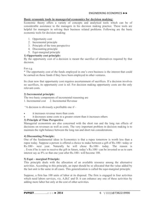 ENGINEERING ECONOMICS ►► 
Basic economic tools in managerial economics for decision making: 
Economic theory offers a variety of concepts and analytical tools which can be of 
considerable assistance to the managers in his decision making practice. These tools are 
helpful for managers in solving their business related problems. Following are the basic 
economic tools for decision making: 
1. Opportunity cost 
2. Incremental principle 
3. Principle of the time perspective 
4. Discounting principle 
5. Equi-marginal principle 
1) Opportunity cost principle: 
By the opportunity cost of a decision is meant the sacrifice of alternatives required by that 
decision. 
For e.g. 
* The opportunity cost of the funds employed in one’s own business is the interest that could 
be earned on those funds if they have been employed in other ventures. 
Its clear now that opportunity cost requires ascertainment of sacrifices. If a decision involves 
no sacrifices, its opportunity cost is nil. For decision making opportunity costs are the only 
relevant costs. 
2) Incremental principle: 
The two basic components of incremental reasoning are 
1. Incremental cost 2. Incremental Revenue 
“A decision is obviously a profitable one if – 
 it increases revenue more than costs 
 it decreases some costs to a greater extent than it increases others 
3) Principle of Time Perspective 
Managerial economists are also concerned with the short run and the long run effects of 
decisions on revenues as well as costs. The very important problem in decision making is to 
maintain the right balance between the long run and short run considerations. 
4) Discounting Principle: 
One of the fundamental ideas in Economics is that a rupee tomorrow is worth less than a 
rupee today. Suppose a person is offered a choice to make between a gift of Rs.100/- today or 
Rs.100/- next year. Naturally he will chose Rs.100/- today. The reason is 
.. Even if he is sure to receive the gift in future, today’s Rs.100/- can be invested so as to earn 
interest say as 8% so that one year after Rs.100/- will become 108. 
5) Equi – marginal Principle: 
This principle deals with the allocation of an available resource among the alternative 
activities. According to this principle, an input should be so allocated that the value added by 
the last unit is the same in all cases. This generalization is called the equi-marginal principle. 
Suppose, a firm has 100 units of labor at its disposal. The firm is engaged in four activities 
which need labors services, viz, A,B,C and D. it can enhance any one of these activities by 
adding more labor but only at the cost of other activities. 
PVPSIT………………..□ □ □ ► 2014 6  @7382219990 
 