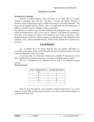 ENGINEERING ECONOMICS ►► 
DEMAND ANALYSIS 
Introduction & Meaning: 
Demand in common parlance means the desire for an object. But in economics 
demand is something more than this. According to Stonier and Hague, “Demand in 
economics means demand backed up by enough money to pay for the goods demanded”. This 
means that the demand becomes effective only it if is backed by the purchasing power in 
addition to this there must be willingness to buy a commodity. 
Thus demand in economics means the desire backed by the willingness to buy a commodity 
and the purchasing power to pay. In the words of “Benham” “The demand for anything at a 
given price is the amount of it which will be bought per unit of time at that Price”. (Thus 
demand is always at a price for a definite quantity at a specified time.) Thus demand has three 
essentials – price, quantity demanded and time. Without these, demand has to significance in 
economics. 
Law of Demand 
Law of demand shows the relation between price and quantity demanded of a 
commodity in the market. In the words of Marshall, “the amount demand increases with a fall 
in price and diminishes with a rise in price”. 
A rise in the price of a commodity is followed by a reduction in demand and a fall in 
price is followed by an increase in demand, if a condition of demand remains constant. 
The law of demand may be explained with the help of the following demand 
schedule. 
Demand Schedule. 
Price of Apple (In. Rs.) Quantity Demanded 
10 1 
8 2 
6 3 
4 4 
2 5 
When the price falls from Rs. 10 to 8 quantity demand increases from 1 to 2. In the 
same way as price falls, quantity demand increases on the basis of the demand schedule we 
can draw the demand curve. 
PVPSIT………………..□ □ □ ► 2014 7  @7382219990 
 
