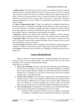 ENGINEERING ECONOMICS ►► 
1. Giffen paradox: The Giffen good or inferior good is an exception to the law of demand. 
When the price of an inferior good falls, the poor will buy less and vice versa. For example, 
when the price of maize falls, the poor are willing to spend more on superior goods than on 
maize if the price of maize increases, he has to increase the quantity of money spent on it. 
Otherwise he will have to face starvation. Thus a fall in price is followed by reduction in 
quantity demanded and vice versa. “Giffen” first explained this and therefore it is called as 
Giffen’s paradox. 
2. Veblen or Demonstration effect: ‘Veblen’ has explained the exceptional demand curve 
through his doctrine of conspicuous consumption. Rich people buy certain good because it 
gives social distinction or prestige for example diamonds are bought by the richer class for 
the prestige it possess. It the price of diamonds falls poor also will buy is hence they will not 
give prestige. Therefore, rich people may stop buying this commodity. 
3. Ignorance: Sometimes, the quality of the commodity is Judge by its price. Consumers 
think that the product is superior if the price is high. As such they buy more at a higher price. 
4. Speculative effect: If the price of the commodity is increasing the consumers will buy 
more of it because of the fear that it increase still further, Thus, an increase in price may not 
be accomplished by a decrease in demand. 
5. Fear of shortage: During the times of emergency of war People may expect shortage of a 
commodity. At that time, they may buy more at a higher price to keep stocks for the future. 
6. Necessaries: In the case of necessaries like rice, vegetables etc. people buy more even at a 
higher price. 
Factors Affecting Demand 
There are factors on which the demand for a commodity depends. These factors are 
economic, social as well as political factors. The effect of all the factors on the amount 
demanded for the commodity is called Demand Function. 
These factors are as follows: 
1. Price of the Commodity: The most important factor-affecting amount demanded is 
the price of the commodity. The amount of a commodity demanded at a particular 
price is more properly called price demand. The relation between price and demand is 
called the Law of Demand. It is not only the existing price but also the expected 
changes in price, which affect demand. 
2. Income of the Consumer: The second most important factor influencing demand is 
consumer income. In fact, we can establish a relation between the consumer income 
and the demand at different levels of income, price and other things remaining the 
same. The demand for a normal commodity goes up when income rises and falls 
down when income falls. But in case of Giffen goods the relationship is the opposite. 
3. Prices of related goods: The demand for a commodity is also affected by the changes 
in prices of the related goods also. Related goods can be of two types: 
i. Substitutes which can replace each other in use; for example, tea and coffee 
are substitutes. The change in price of a substitute has effect on a commodity’s 
PVPSIT………………..□ □ □ ► 2014 9  @7382219990 
 