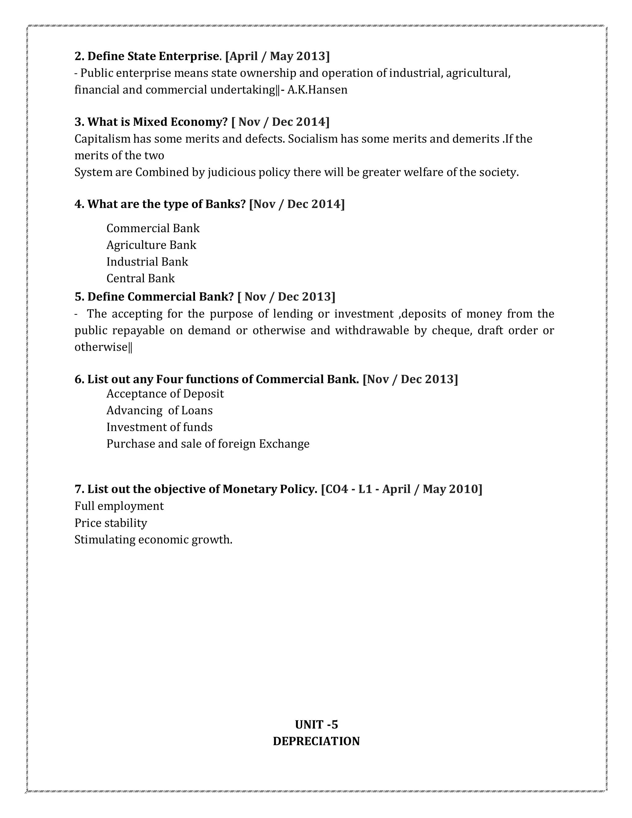 2. Define State Enterprise. [April / May 2013]
― Public enterprise means state ownership and operation of industrial, agricultural,
financial and commercial undertaking‖- A.K.Hansen
3. What is Mixed Economy? [ Nov / Dec 2014]
Capitalism has some merits and defects. Socialism has some merits and demerits .If the
merits of the two
System are Combined by judicious policy there will be greater welfare of the society.
4. What are the type of Banks? [Nov / Dec 2014]
Commercial Bank
Agriculture Bank
Industrial Bank
Central Bank
5. Define Commercial Bank? [ Nov / Dec 2013]
― The accepting for the purpose of lending or investment ,deposits of money from the
public repayable on demand or otherwise and withdrawable by cheque, draft order or
otherwise‖
6. List out any Four functions of Commercial Bank. [Nov / Dec 2013]
Acceptance of Deposit
Advancing of Loans
Investment of funds
Purchase and sale of foreign Exchange
7. List out the objective of Monetary Policy. [CO4 - L1 - April / May 2010]
Full employment
Price stability
Stimulating economic growth.
UNIT -5
DEPRECIATION
 
