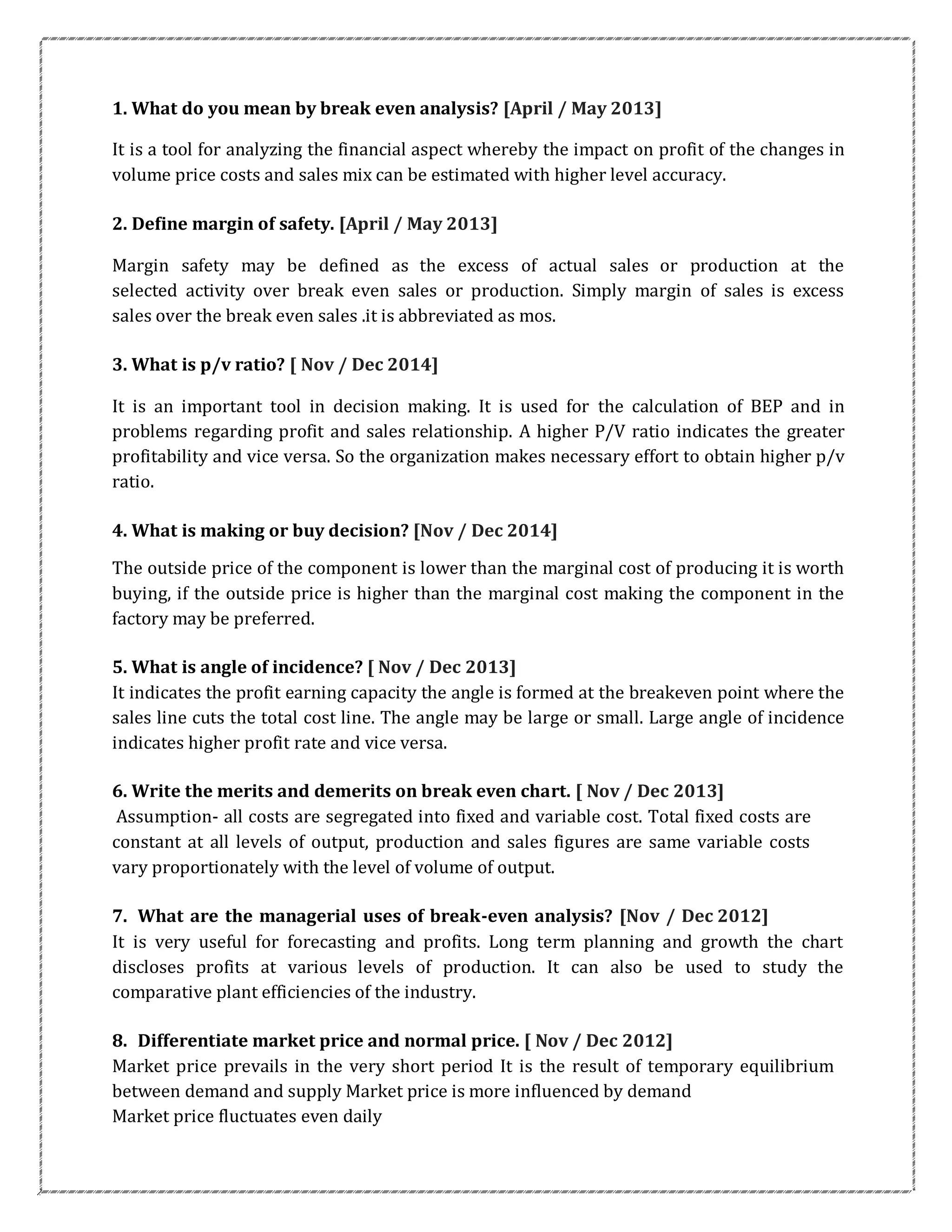 1. What do you mean by break even analysis? [April / May 2013]
It is a tool for analyzing the financial aspect whereby the impact on profit of the changes in
volume price costs and sales mix can be estimated with higher level accuracy.
2. Define margin of safety. [April / May 2013]
Margin safety may be defined as the excess of actual sales or production at the
selected activity over break even sales or production. Simply margin of sales is excess
sales over the break even sales .it is abbreviated as mos.
3. What is p/v ratio? [ Nov / Dec 2014]
It is an important tool in decision making. It is used for the calculation of BEP and in
problems regarding profit and sales relationship. A higher P/V ratio indicates the greater
profitability and vice versa. So the organization makes necessary effort to obtain higher p/v
ratio.
4. What is making or buy decision? [Nov / Dec 2014]
The outside price of the component is lower than the marginal cost of producing it is worth
buying, if the outside price is higher than the marginal cost making the component in the
factory may be preferred.
5. What is angle of incidence? [ Nov / Dec 2013]
It indicates the profit earning capacity the angle is formed at the breakeven point where the
sales line cuts the total cost line. The angle may be large or small. Large angle of incidence
indicates higher profit rate and vice versa.
6. Write the merits and demerits on break even chart. [ Nov / Dec 2013]
Assumption- all costs are segregated into fixed and variable cost. Total fixed costs are
constant at all levels of output, production and sales figures are same variable costs
vary proportionately with the level of volume of output.
7. What are the managerial uses of break-even analysis? [Nov / Dec 2012]
It is very useful for forecasting and profits. Long term planning and growth the chart
discloses profits at various levels of production. It can also be used to study the
comparative plant efficiencies of the industry.
8. Differentiate market price and normal price. [ Nov / Dec 2012]
Market price prevails in the very short period It is the result of temporary equilibrium
between demand and supply Market price is more influenced by demand
Market price fluctuates even daily
 