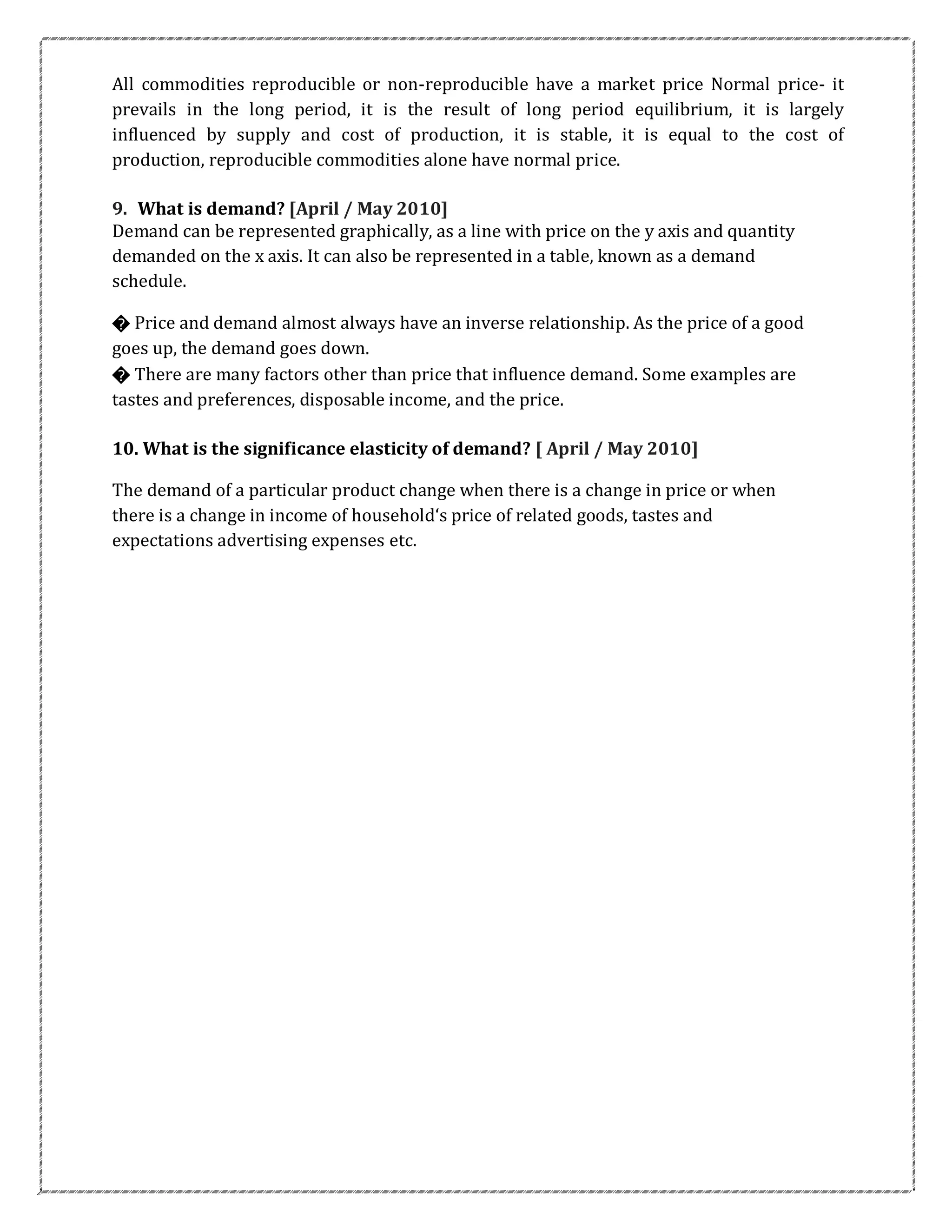 All commodities reproducible or non-reproducible have a market price Normal price- it
prevails in the long period, it is the result of long period equilibrium, it is largely
influenced by supply and cost of production, it is stable, it is equal to the cost of
production, reproducible commodities alone have normal price.
9. What is demand? [April / May 2010]
Demand can be represented graphically, as a line with price on the y axis and quantity
demanded on the x axis. It can also be represented in a table, known as a demand
schedule.
� Price and demand almost always have an inverse relationship. As the price of a good
goes up, the demand goes down.
� There are many factors other than price that influence demand. Some examples are
tastes and preferences, disposable income, and the price.
10. What is the significance elasticity of demand? [ April / May 2010]
The demand of a particular product change when there is a change in price or when
there is a change in income of household‘s price of related goods, tastes and
expectations advertising expenses etc.
 