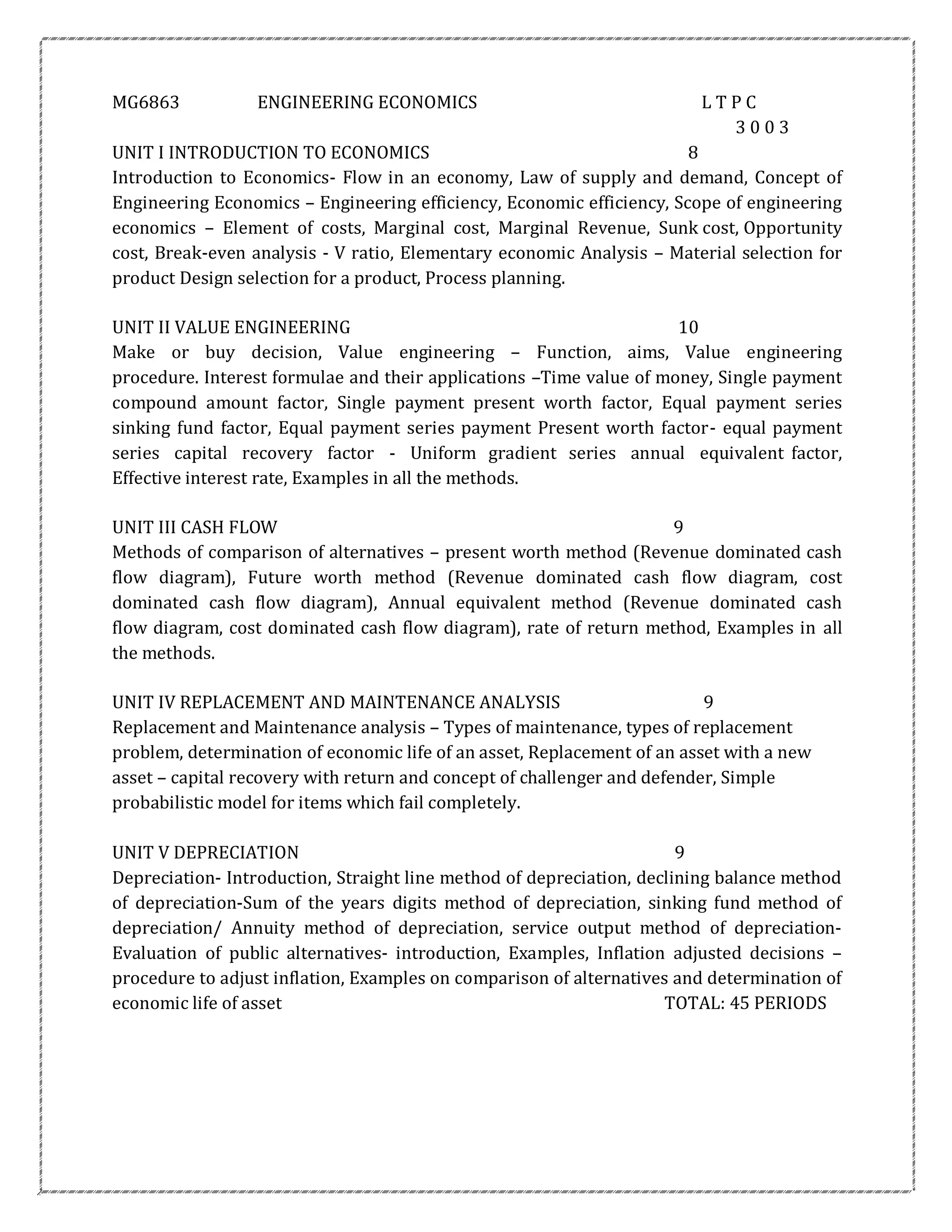 MG6863 ENGINEERING ECONOMICS L T P C
3 0 0 3
UNIT I INTRODUCTION TO ECONOMICS 8
Introduction to Economics- Flow in an economy, Law of supply and demand, Concept of
Engineering Economics – Engineering efficiency, Economic efficiency, Scope of engineering
economics – Element of costs, Marginal cost, Marginal Revenue, Sunk cost, Opportunity
cost, Break-even analysis - V ratio, Elementary economic Analysis – Material selection for
product Design selection for a product, Process planning.
UNIT II VALUE ENGINEERING 10
Make or buy decision, Value engineering – Function, aims, Value engineering
procedure. Interest formulae and their applications –Time value of money, Single payment
compound amount factor, Single payment present worth factor, Equal payment series
sinking fund factor, Equal payment series payment Present worth factor- equal payment
series capital recovery factor - Uniform gradient series annual equivalent factor,
Effective interest rate, Examples in all the methods.
UNIT III CASH FLOW 9
Methods of comparison of alternatives – present worth method (Revenue dominated cash
flow diagram), Future worth method (Revenue dominated cash flow diagram, cost
dominated cash flow diagram), Annual equivalent method (Revenue dominated cash
flow diagram, cost dominated cash flow diagram), rate of return method, Examples in all
the methods.
UNIT IV REPLACEMENT AND MAINTENANCE ANALYSIS 9
Replacement and Maintenance analysis – Types of maintenance, types of replacement
problem, determination of economic life of an asset, Replacement of an asset with a new
asset – capital recovery with return and concept of challenger and defender, Simple
probabilistic model for items which fail completely.
UNIT V DEPRECIATION 9
Depreciation- Introduction, Straight line method of depreciation, declining balance method
of depreciation-Sum of the years digits method of depreciation, sinking fund method of
depreciation/ Annuity method of depreciation, service output method of depreciation-
Evaluation of public alternatives- introduction, Examples, Inflation adjusted decisions –
procedure to adjust inflation, Examples on comparison of alternatives and determination of
economic life of asset TOTAL: 45 PERIODS
 