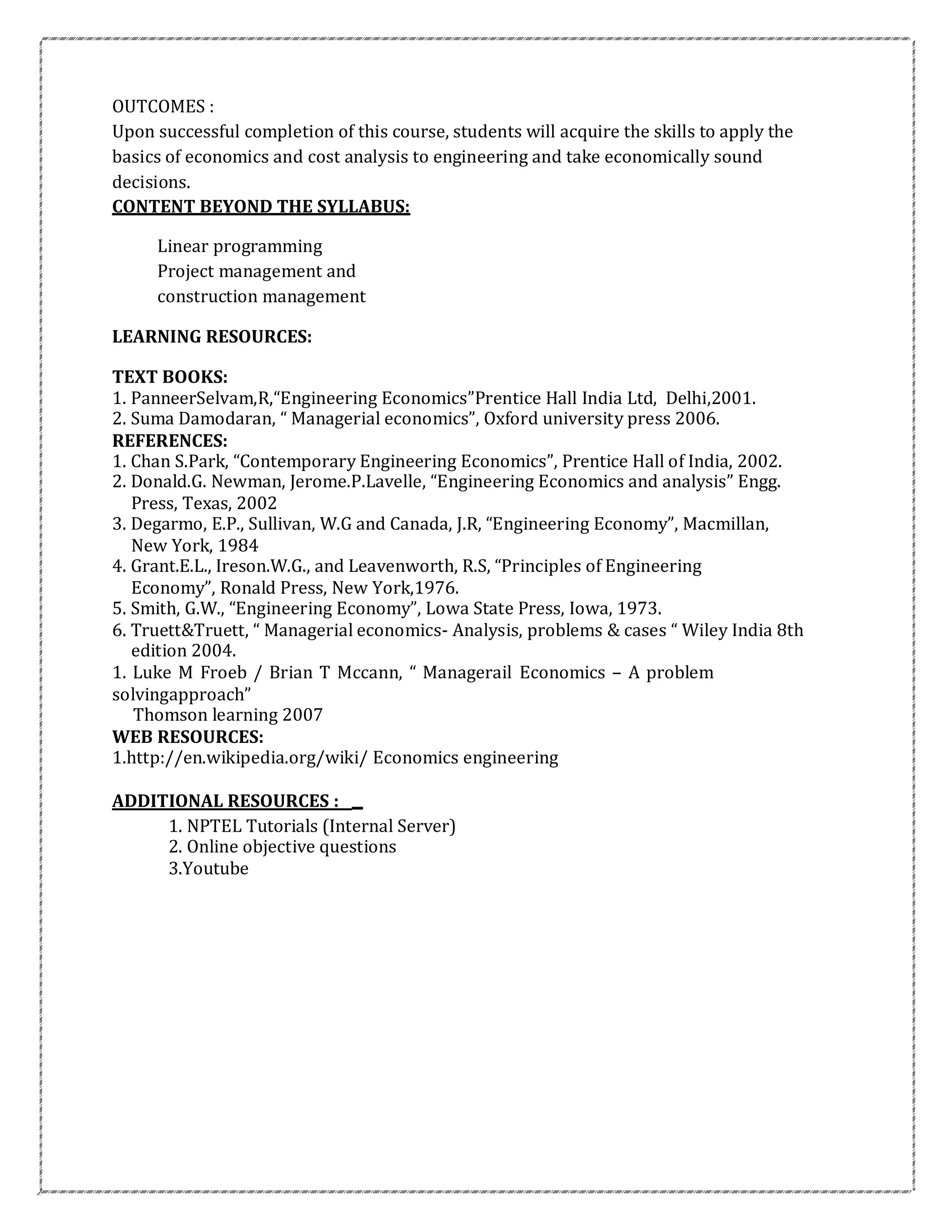 OUTCOMES :
Upon successful completion of this course, students will acquire the skills to apply the
basics of economics and cost analysis to engineering and take economically sound
decisions.
CONTENT BEYOND THE SYLLABUS:
Linear programming
Project management and
construction management
LEARNING RESOURCES:
TEXT BOOKS:
1. PanneerSelvam,R,“Engineering Economics”Prentice Hall India Ltd, Delhi,2001.
2. Suma Damodaran, “ Managerial economics”, Oxford university press 2006.
REFERENCES:
1. Chan S.Park, “Contemporary Engineering Economics”, Prentice Hall of India, 2002.
2. Donald.G. Newman, Jerome.P.Lavelle, “Engineering Economics and analysis” Engg.
Press, Texas, 2002
3. Degarmo, E.P., Sullivan, W.G and Canada, J.R, “Engineering Economy”, Macmillan,
New York, 1984
4. Grant.E.L., Ireson.W.G., and Leavenworth, R.S, “Principles of Engineering
Economy”, Ronald Press, New York,1976.
5. Smith, G.W., “Engineering Economy”, Lowa State Press, Iowa, 1973.
6. Truett&Truett, “ Managerial economics- Analysis, problems & cases “ Wiley India 8th
edition 2004.
1. Luke M Froeb / Brian T Mccann, “ Managerail Economics – A problem
solvingapproach”
Thomson learning 2007
WEB RESOURCES:
1.http://en.wikipedia.org/wiki/ Economics engineering
ADDITIONAL RESOURCES :
1. NPTEL Tutorials (Internal Server)
2. Online objective questions
3.Youtube
 