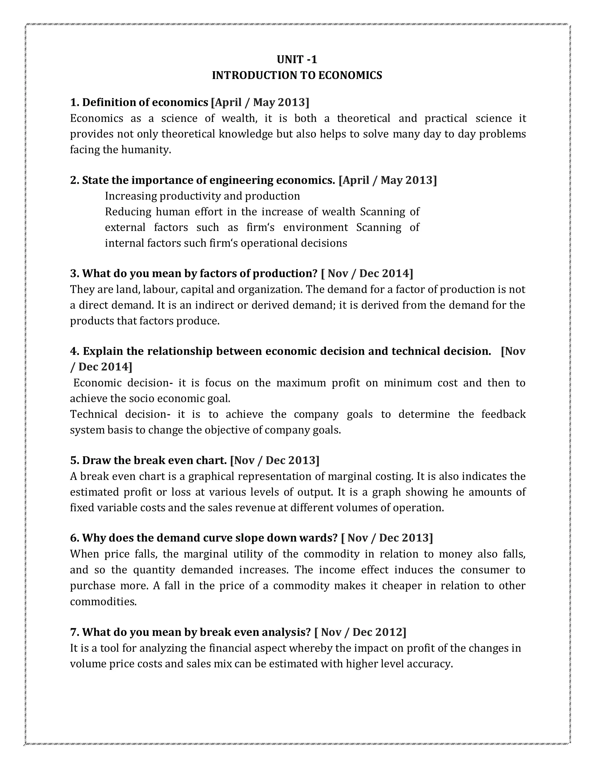 UNIT -1
INTRODUCTION TO ECONOMICS
1. Definition of economics [April / May 2013]
Economics as a science of wealth, it is both a theoretical and practical science it
provides not only theoretical knowledge but also helps to solve many day to day problems
facing the humanity.
2. State the importance of engineering economics. [April / May 2013]
Increasing productivity and production
Reducing human effort in the increase of wealth Scanning of
external factors such as firm‘s environment Scanning of
internal factors such firm‘s operational decisions
3. What do you mean by factors of production? [ Nov / Dec 2014]
They are land, labour, capital and organization. The demand for a factor of production is not
a direct demand. It is an indirect or derived demand; it is derived from the demand for the
products that factors produce.
4. Explain the relationship between economic decision and technical decision. [Nov
/ Dec 2014]
Economic decision- it is focus on the maximum profit on minimum cost and then to
achieve the socio economic goal.
Technical decision- it is to achieve the company goals to determine the feedback
system basis to change the objective of company goals.
5. Draw the break even chart. [Nov / Dec 2013]
A break even chart is a graphical representation of marginal costing. It is also indicates the
estimated profit or loss at various levels of output. It is a graph showing he amounts of
fixed variable costs and the sales revenue at different volumes of operation.
6. Why does the demand curve slope down wards? [ Nov / Dec 2013]
When price falls, the marginal utility of the commodity in relation to money also falls,
and so the quantity demanded increases. The income effect induces the consumer to
purchase more. A fall in the price of a commodity makes it cheaper in relation to other
commodities.
7. What do you mean by break even analysis? [ Nov / Dec 2012]
It is a tool for analyzing the financial aspect whereby the impact on profit of the changes in
volume price costs and sales mix can be estimated with higher level accuracy.
 