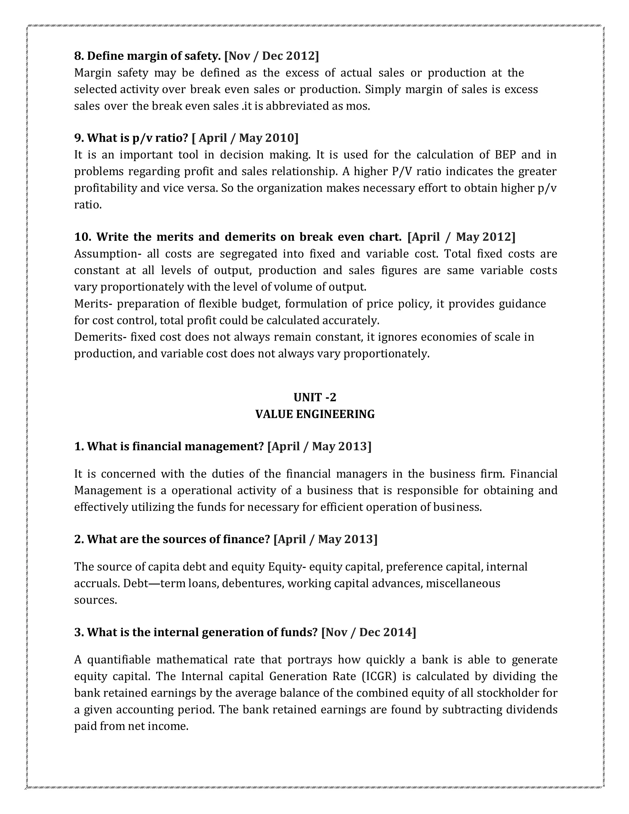8. Define margin of safety. [Nov / Dec 2012]
Margin safety may be defined as the excess of actual sales or production at the
selected activity over break even sales or production. Simply margin of sales is excess
sales over the break even sales .it is abbreviated as mos.
9. What is p/v ratio? [ April / May 2010]
It is an important tool in decision making. It is used for the calculation of BEP and in
problems regarding profit and sales relationship. A higher P/V ratio indicates the greater
profitability and vice versa. So the organization makes necessary effort to obtain higher p/v
ratio.
10. Write the merits and demerits on break even chart. [April / May 2012]
Assumption- all costs are segregated into fixed and variable cost. Total fixed costs are
constant at all levels of output, production and sales figures are same variable costs
vary proportionately with the level of volume of output.
Merits- preparation of flexible budget, formulation of price policy, it provides guidance
for cost control, total profit could be calculated accurately.
Demerits- fixed cost does not always remain constant, it ignores economies of scale in
production, and variable cost does not always vary proportionately.
UNIT -2
VALUE ENGINEERING
1. What is financial management? [April / May 2013]
It is concerned with the duties of the financial managers in the business firm. Financial
Management is a operational activity of a business that is responsible for obtaining and
effectively utilizing the funds for necessary for efficient operation of business.
2. What are the sources of finance? [April / May 2013]
The source of capita debt and equity Equity- equity capital, preference capital, internal
accruals. Debt—term loans, debentures, working capital advances, miscellaneous
sources.
3. What is the internal generation of funds? [Nov / Dec 2014]
A quantifiable mathematical rate that portrays how quickly a bank is able to generate
equity capital. The Internal capital Generation Rate (ICGR) is calculated by dividing the
bank retained earnings by the average balance of the combined equity of all stockholder for
a given accounting period. The bank retained earnings are found by subtracting dividends
paid from net income.
 