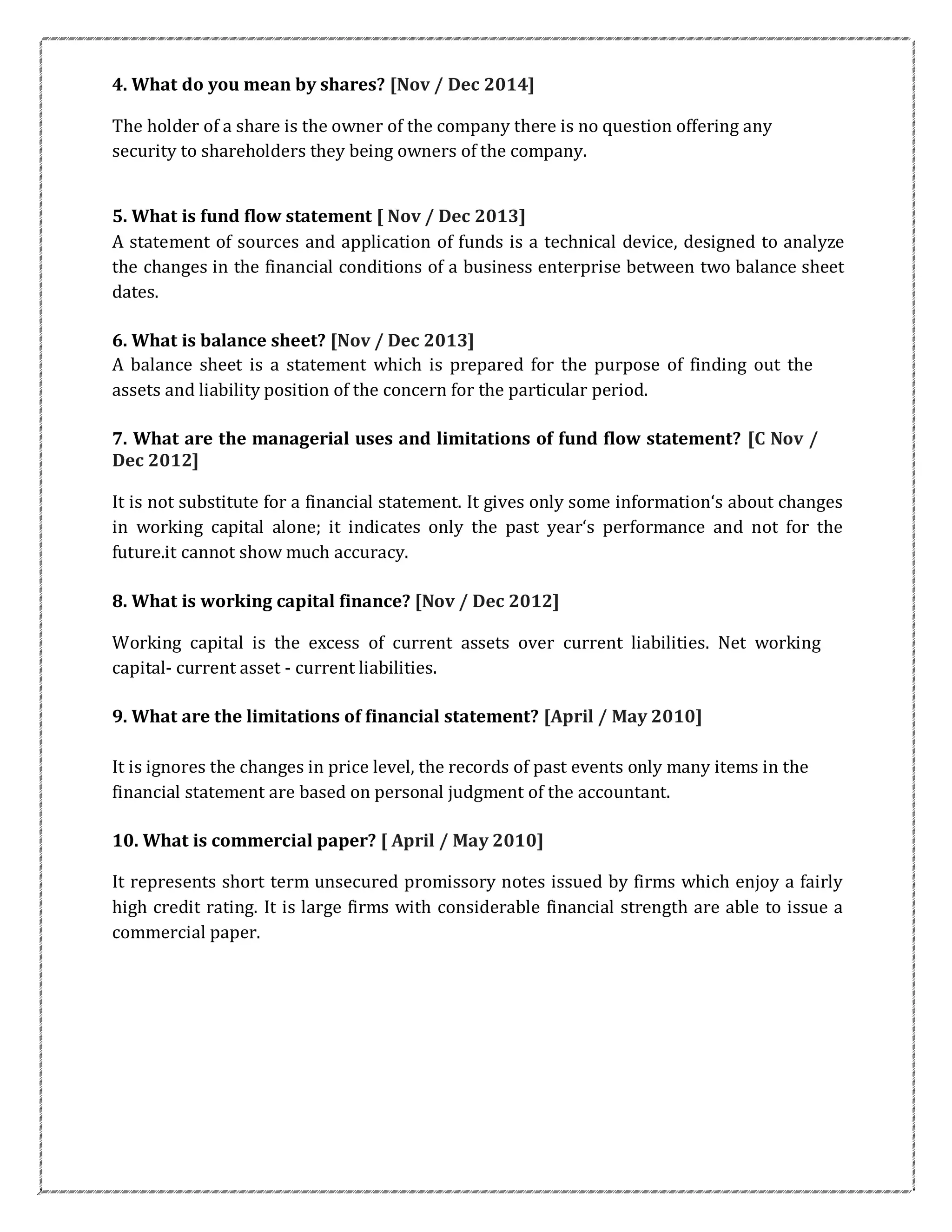 4. What do you mean by shares? [Nov / Dec 2014]
The holder of a share is the owner of the company there is no question offering any
security to shareholders they being owners of the company.
5. What is fund flow statement [ Nov / Dec 2013]
A statement of sources and application of funds is a technical device, designed to analyze
the changes in the financial conditions of a business enterprise between two balance sheet
dates.
6. What is balance sheet? [Nov / Dec 2013]
A balance sheet is a statement which is prepared for the purpose of finding out the
assets and liability position of the concern for the particular period.
7. What are the managerial uses and limitations of fund flow statement? [C Nov /
Dec 2012]
It is not substitute for a financial statement. It gives only some information‘s about changes
in working capital alone; it indicates only the past year‘s performance and not for the
future.it cannot show much accuracy.
8. What is working capital finance? [Nov / Dec 2012]
Working capital is the excess of current assets over current liabilities. Net working
capital- current asset - current liabilities.
9. What are the limitations of financial statement? [April / May 2010]
It is ignores the changes in price level, the records of past events only many items in the
financial statement are based on personal judgment of the accountant.
10. What is commercial paper? [ April / May 2010]
It represents short term unsecured promissory notes issued by firms which enjoy a fairly
high credit rating. It is large firms with considerable financial strength are able to issue a
commercial paper.
 