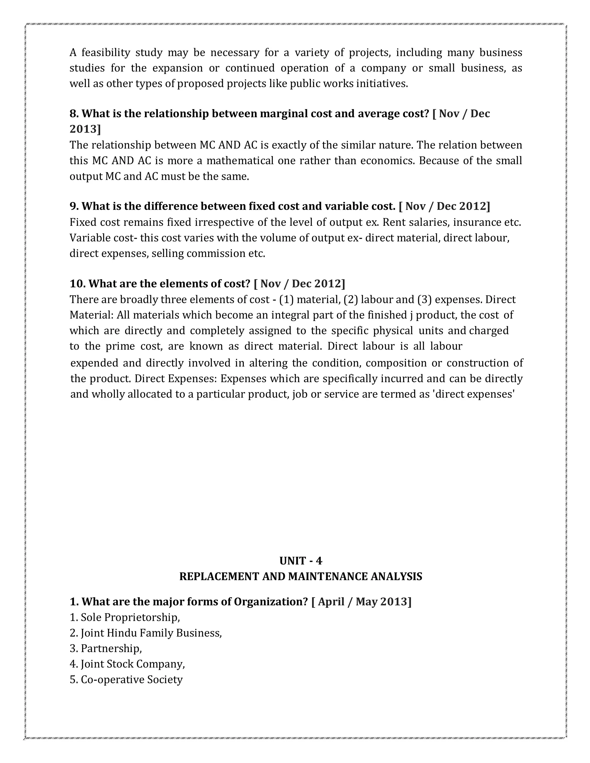 A feasibility study may be necessary for a variety of projects, including many business
studies for the expansion or continued operation of a company or small business, as
well as other types of proposed projects like public works initiatives.
8. What is the relationship between marginal cost and average cost? [ Nov / Dec
2013]
The relationship between MC AND AC is exactly of the similar nature. The relation between
this MC AND AC is more a mathematical one rather than economics. Because of the small
output MC and AC must be the same.
9. What is the difference between fixed cost and variable cost. [ Nov / Dec 2012]
Fixed cost remains fixed irrespective of the level of output ex. Rent salaries, insurance etc.
Variable cost- this cost varies with the volume of output ex- direct material, direct labour,
direct expenses, selling commission etc.
10. What are the elements of cost? [ Nov / Dec 2012]
There are broadly three elements of cost - (1) material, (2) labour and (3) expenses. Direct
Material: All materials which become an integral part of the finished j product, the cost of
which are directly and completely assigned to the specific physical units and charged
to the prime cost, are known as direct material. Direct labour is all labour
expended and directly involved in altering the condition, composition or construction of
the product. Direct Expenses: Expenses which are specifically incurred and can be directly
and wholly allocated to a particular product, job or service are termed as 'direct expenses'
UNIT - 4
REPLACEMENT AND MAINTENANCE ANALYSIS
1. What are the major forms of Organization? [ April / May 2013]
1. Sole Proprietorship,
2. Joint Hindu Family Business,
3. Partnership,
4. Joint Stock Company,
5. Co-operative Society
 