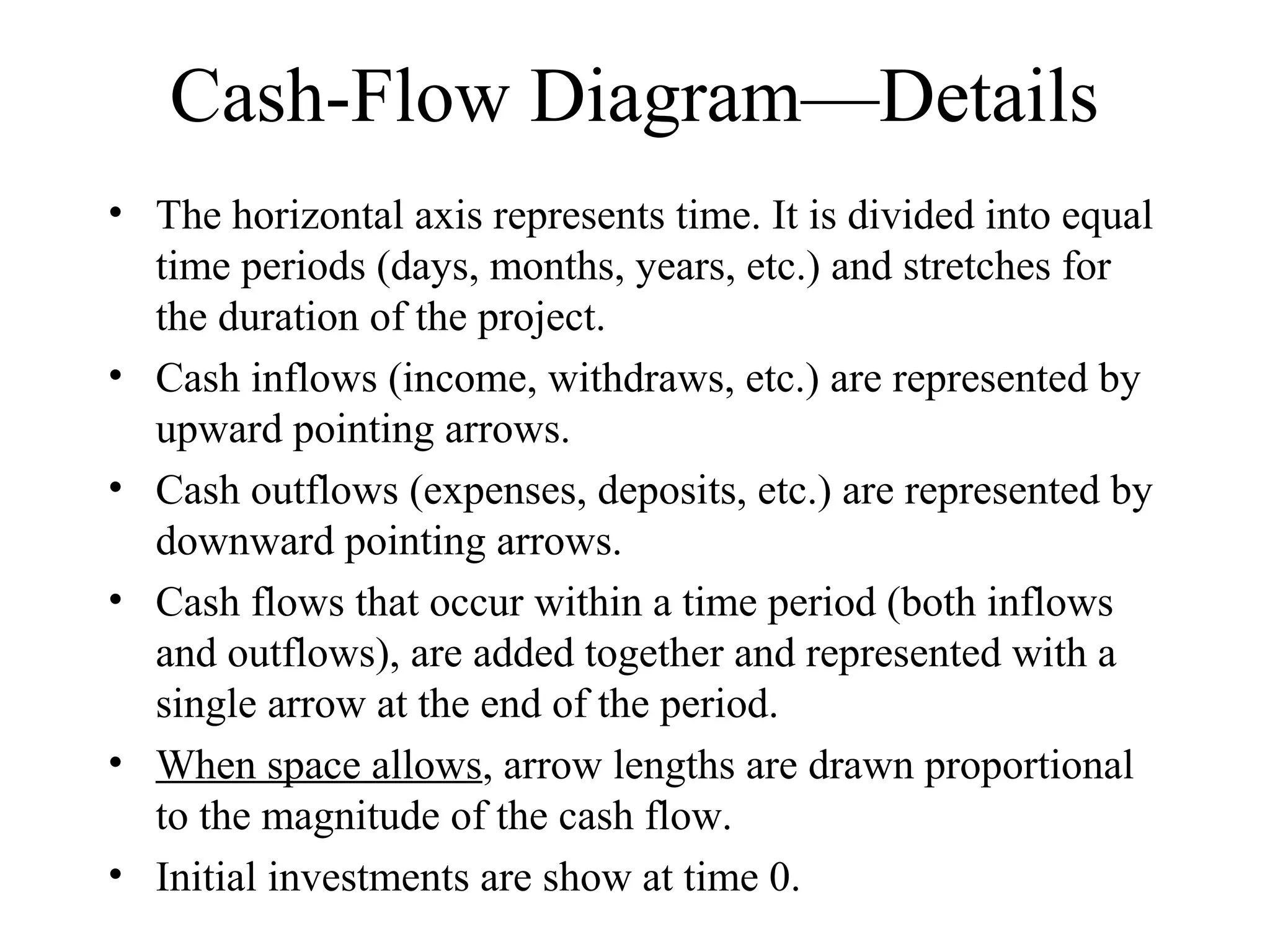 Cash-Flow Diagram—Details
• The horizontal axis represents time. It is divided into equal
time periods (days, months, years, etc.) and stretches for
the duration of the project.
• Cash inflows (income, withdraws, etc.) are represented by
upward pointing arrows.
• Cash outflows (expenses, deposits, etc.) are represented by
downward pointing arrows.
• Cash flows that occur within a time period (both inflows
and outflows), are added together and represented with a
single arrow at the end of the period.
• When space allows, arrow lengths are drawn proportional
to the magnitude of the cash flow.
• Initial investments are show at time 0.
 