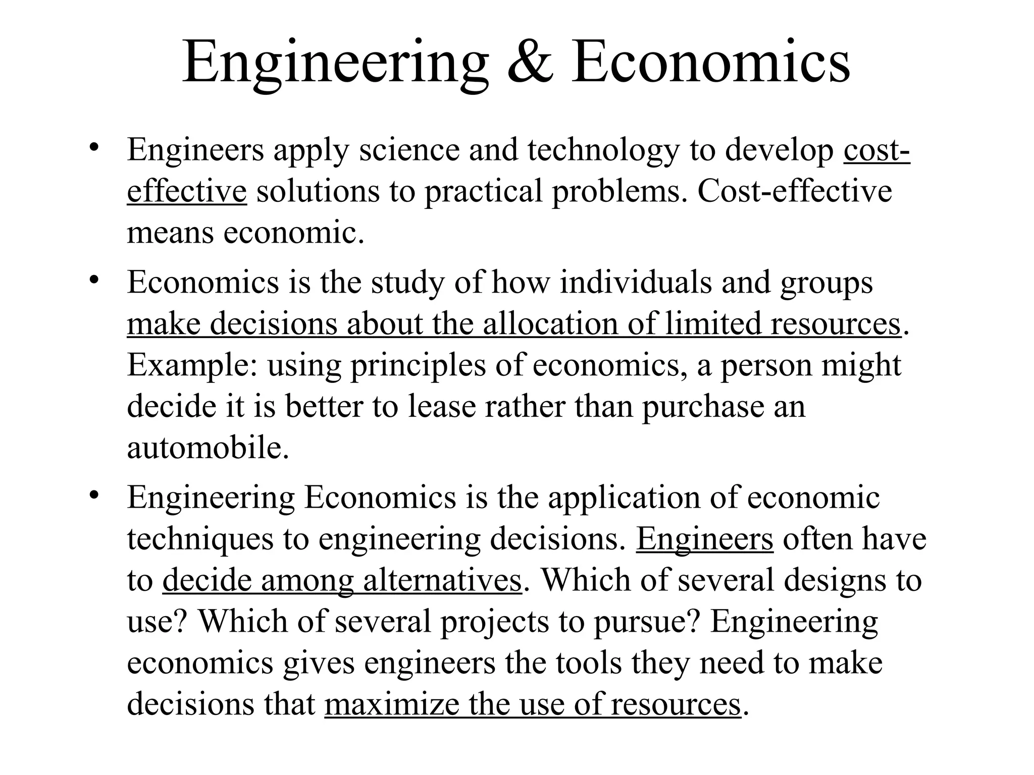 Engineering & Economics
• Engineers apply science and technology to develop cost-
effective solutions to practical problems. Cost-effective
means economic.
• Economics is the study of how individuals and groups
make decisions about the allocation of limited resources.
Example: using principles of economics, a person might
decide it is better to lease rather than purchase an
automobile.
• Engineering Economics is the application of economic
techniques to engineering decisions. Engineers often have
to decide among alternatives. Which of several designs to
use? Which of several projects to pursue? Engineering
economics gives engineers the tools they need to make
decisions that maximize the use of resources.
 