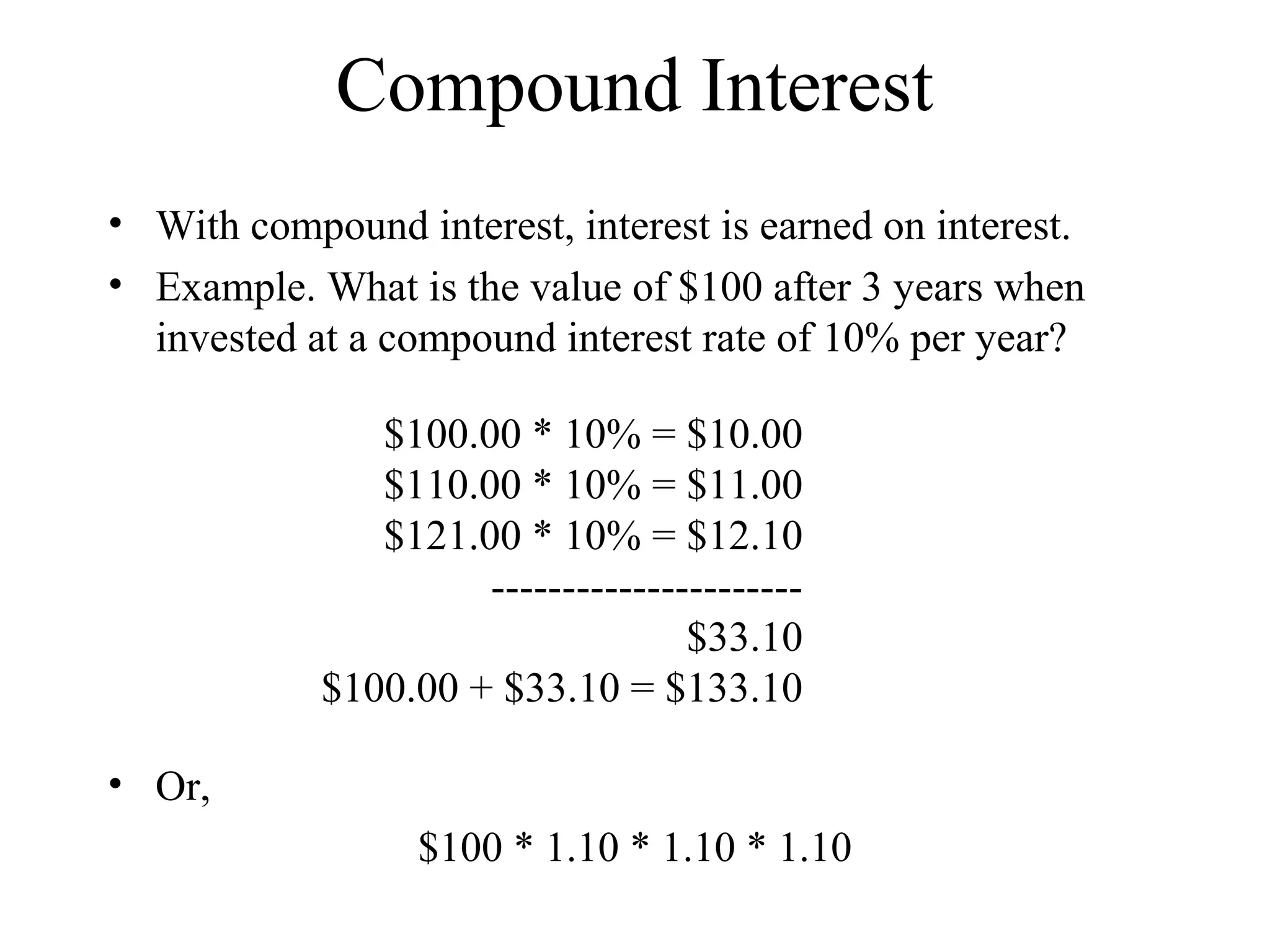 Compound Interest
• With compound interest, interest is earned on interest.
• Example. What is the value of $100 after 3 years when
invested at a compound interest rate of 10% per year?
$100.00 * 10% = $10.00
$110.00 * 10% = $11.00
$121.00 * 10% = $12.10
----------------------
$33.10
$100.00 + $33.10 = $133.10
• Or,
$100 * 1.10 * 1.10 * 1.10
 