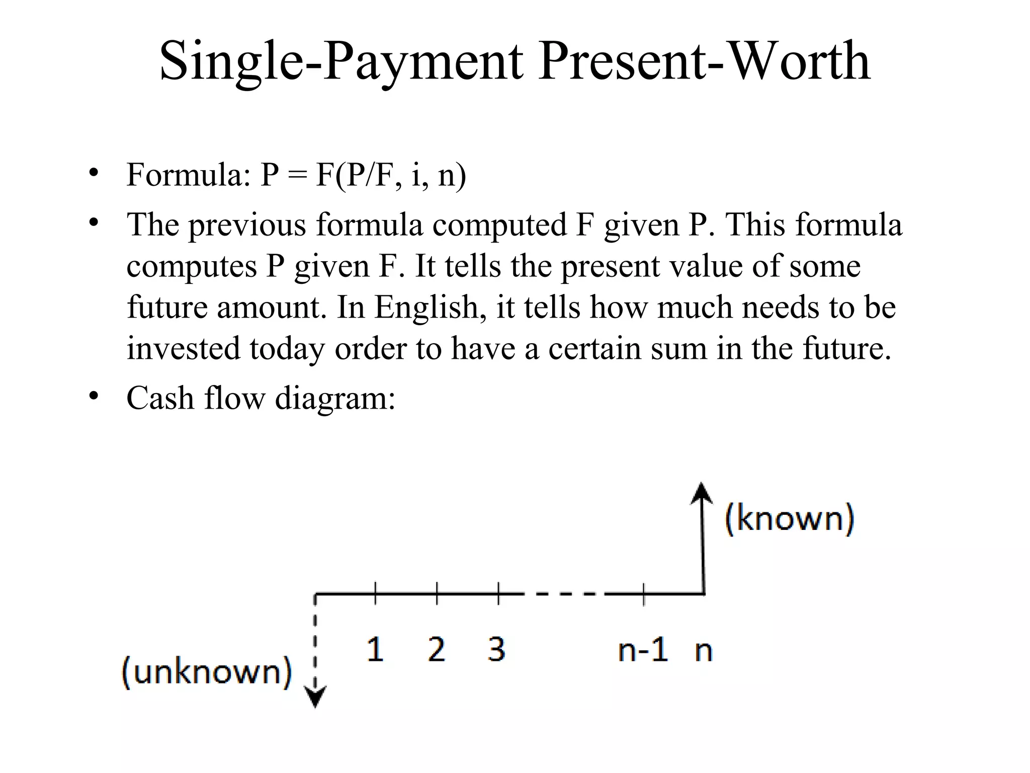 Single-Payment Present-Worth
• Formula: P = F(P/F, i, n)
• The previous formula computed F given P. This formula
computes P given F. It tells the present value of some
future amount. In English, it tells how much needs to be
invested today order to have a certain sum in the future.
• Cash flow diagram:
 