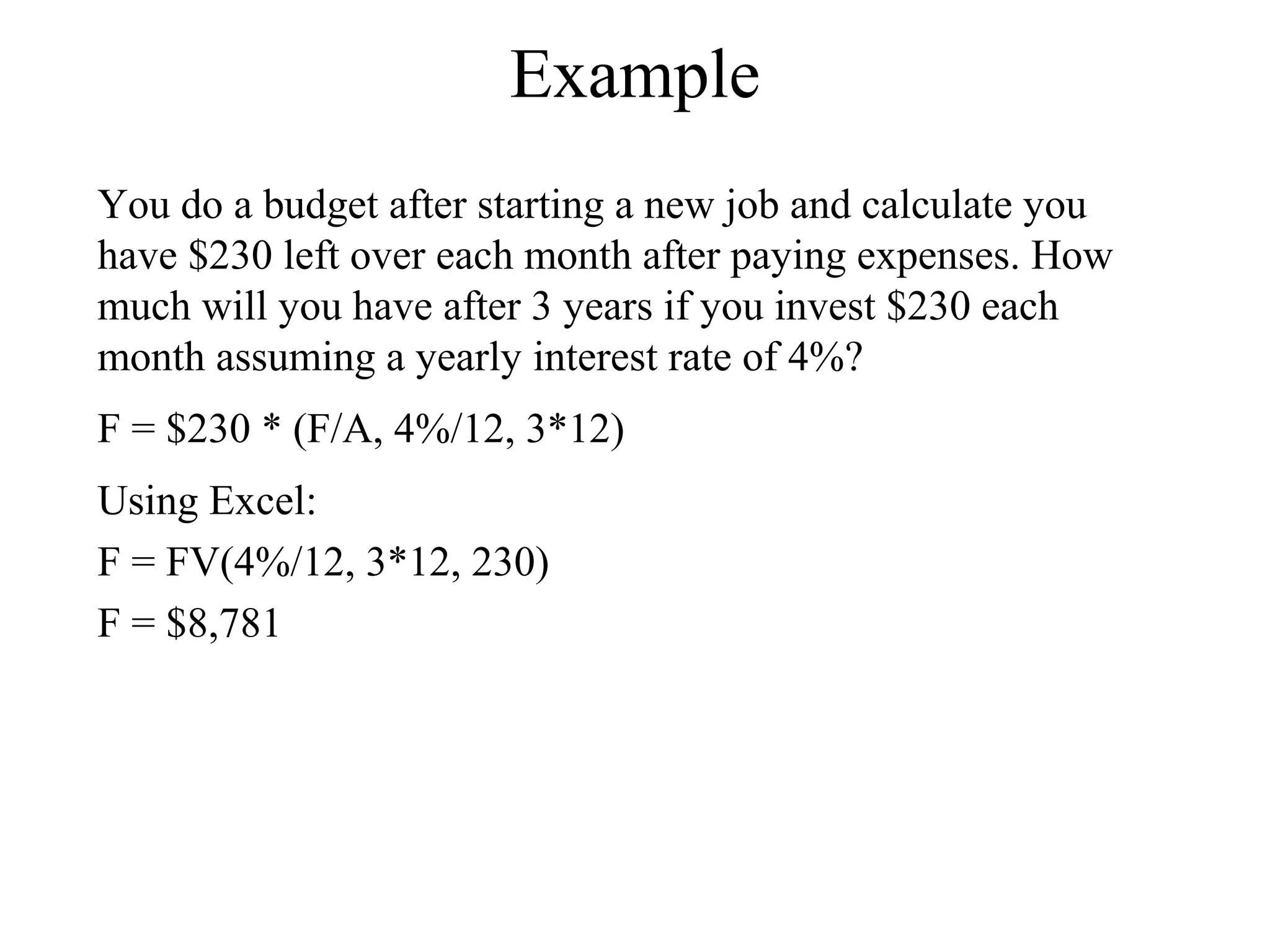 Example
You do a budget after starting a new job and calculate you
have $230 left over each month after paying expenses. How
much will you have after 3 years if you invest $230 each
month assuming a yearly interest rate of 4%?
F = $230 * (F/A, 4%/12, 3*12)
Using Excel:
F = FV(4%/12, 3*12, 230)
F = $8,781
 