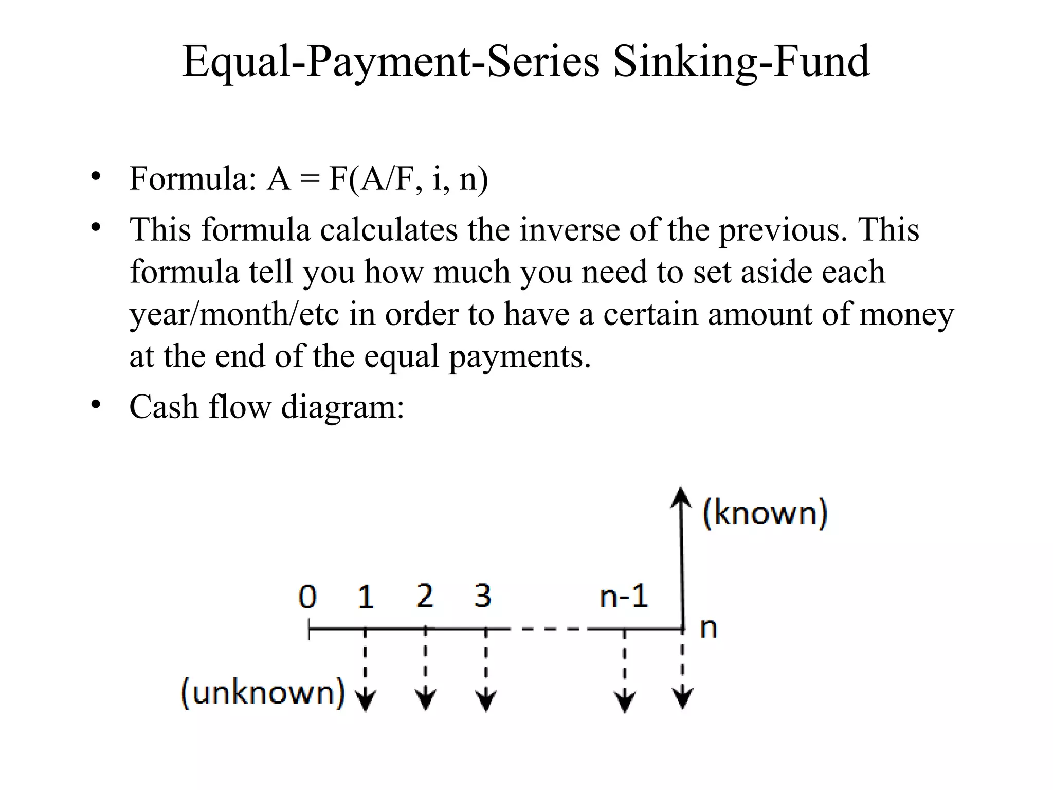 Equal-Payment-Series Sinking-Fund
• Formula: A = F(A/F, i, n)
• This formula calculates the inverse of the previous. This
formula tell you how much you need to set aside each
year/month/etc in order to have a certain amount of money
at the end of the equal payments.
• Cash flow diagram:
 
