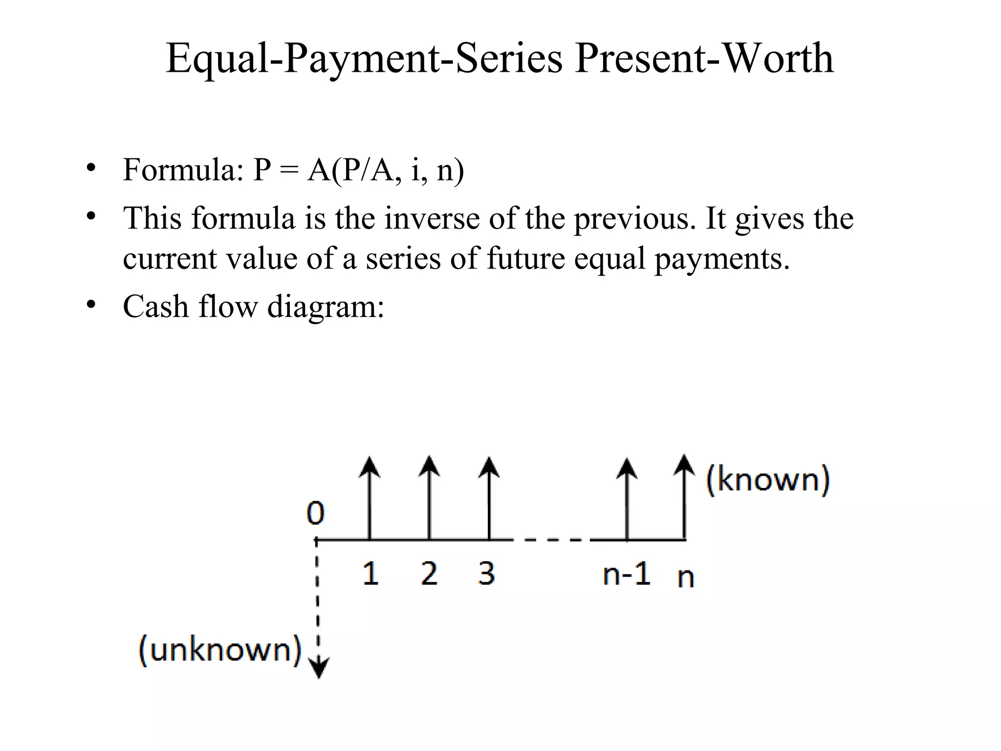 Equal-Payment-Series Present-Worth
• Formula: P = A(P/A, i, n)
• This formula is the inverse of the previous. It gives the
current value of a series of future equal payments.
• Cash flow diagram:
 