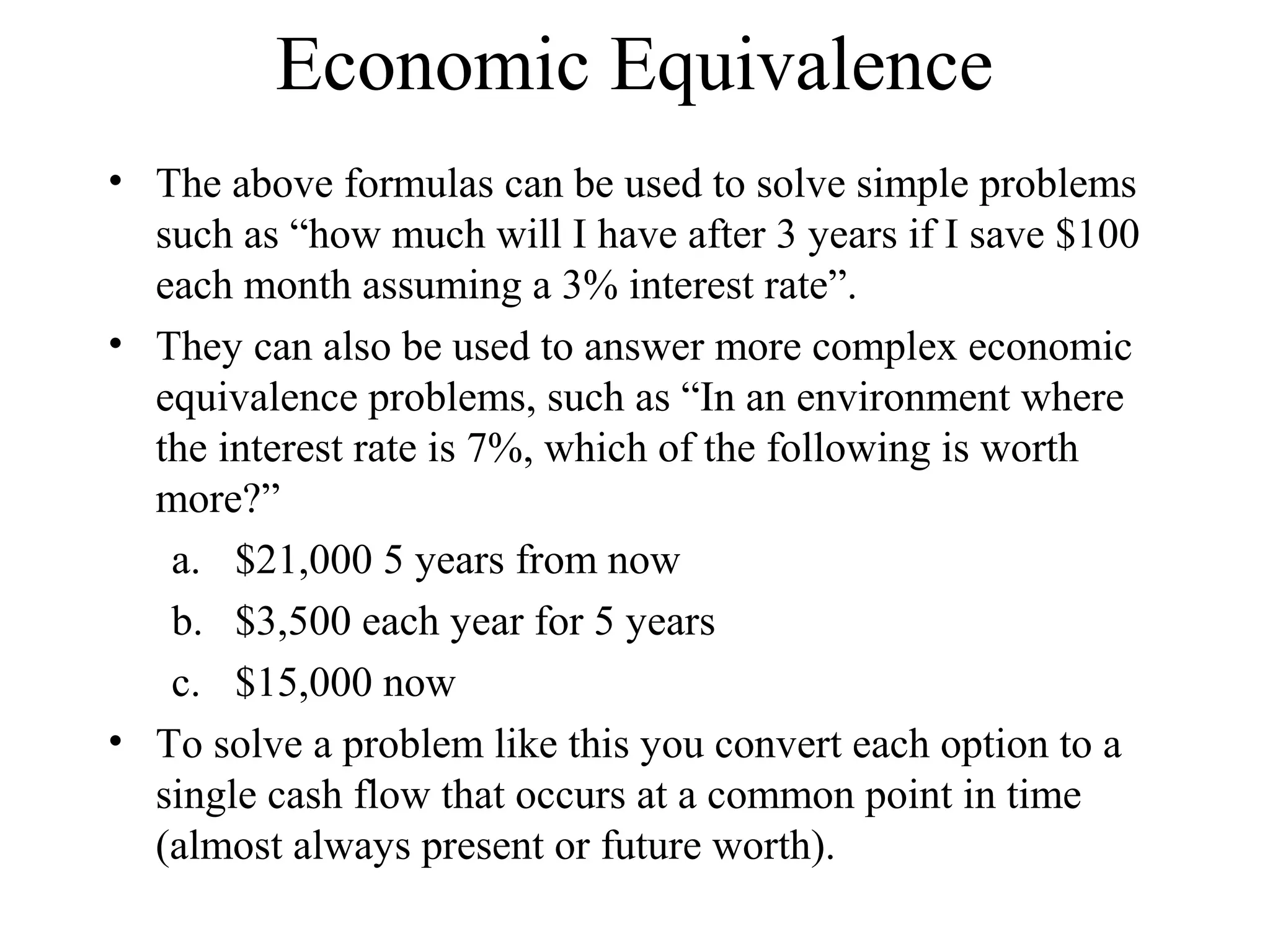 Economic Equivalence
• The above formulas can be used to solve simple problems
such as “how much will I have after 3 years if I save $100
each month assuming a 3% interest rate”.
• They can also be used to answer more complex economic
equivalence problems, such as “In an environment where
the interest rate is 7%, which of the following is worth
more?”
a. $21,000 5 years from now
b. $3,500 each year for 5 years
c. $15,000 now
• To solve a problem like this you convert each option to a
single cash flow that occurs at a common point in time
(almost always present or future worth).
 