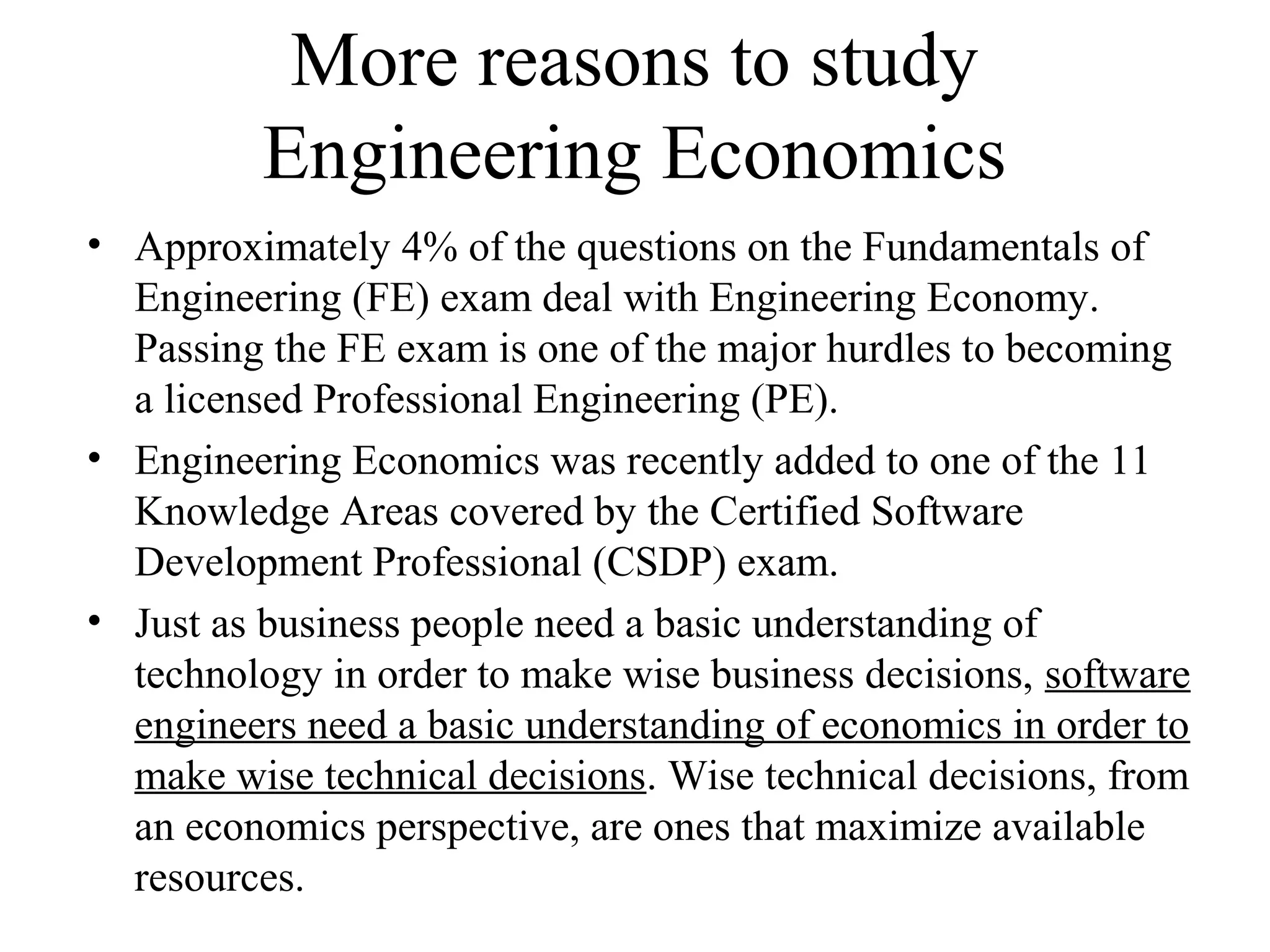 More reasons to study
Engineering Economics
• Approximately 4% of the questions on the Fundamentals of
Engineering (FE) exam deal with Engineering Economy.
Passing the FE exam is one of the major hurdles to becoming
a licensed Professional Engineering (PE).
• Engineering Economics was recently added to one of the 11
Knowledge Areas covered by the Certified Software
Development Professional (CSDP) exam.
• Just as business people need a basic understanding of
technology in order to make wise business decisions, software
engineers need a basic understanding of economics in order to
make wise technical decisions. Wise technical decisions, from
an economics perspective, are ones that maximize available
resources.
 