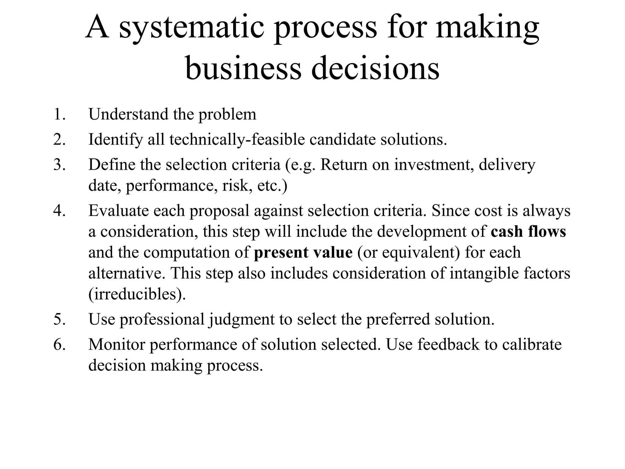 A systematic process for making
business decisions
1. Understand the problem
2. Identify all technically-feasible candidate solutions.
3. Define the selection criteria (e.g. Return on investment, delivery
date, performance, risk, etc.)
4. Evaluate each proposal against selection criteria. Since cost is always
a consideration, this step will include the development of cash flows
and the computation of present value (or equivalent) for each
alternative. This step also includes consideration of intangible factors
(irreducibles).
5. Use professional judgment to select the preferred solution.
6. Monitor performance of solution selected. Use feedback to calibrate
decision making process.
 