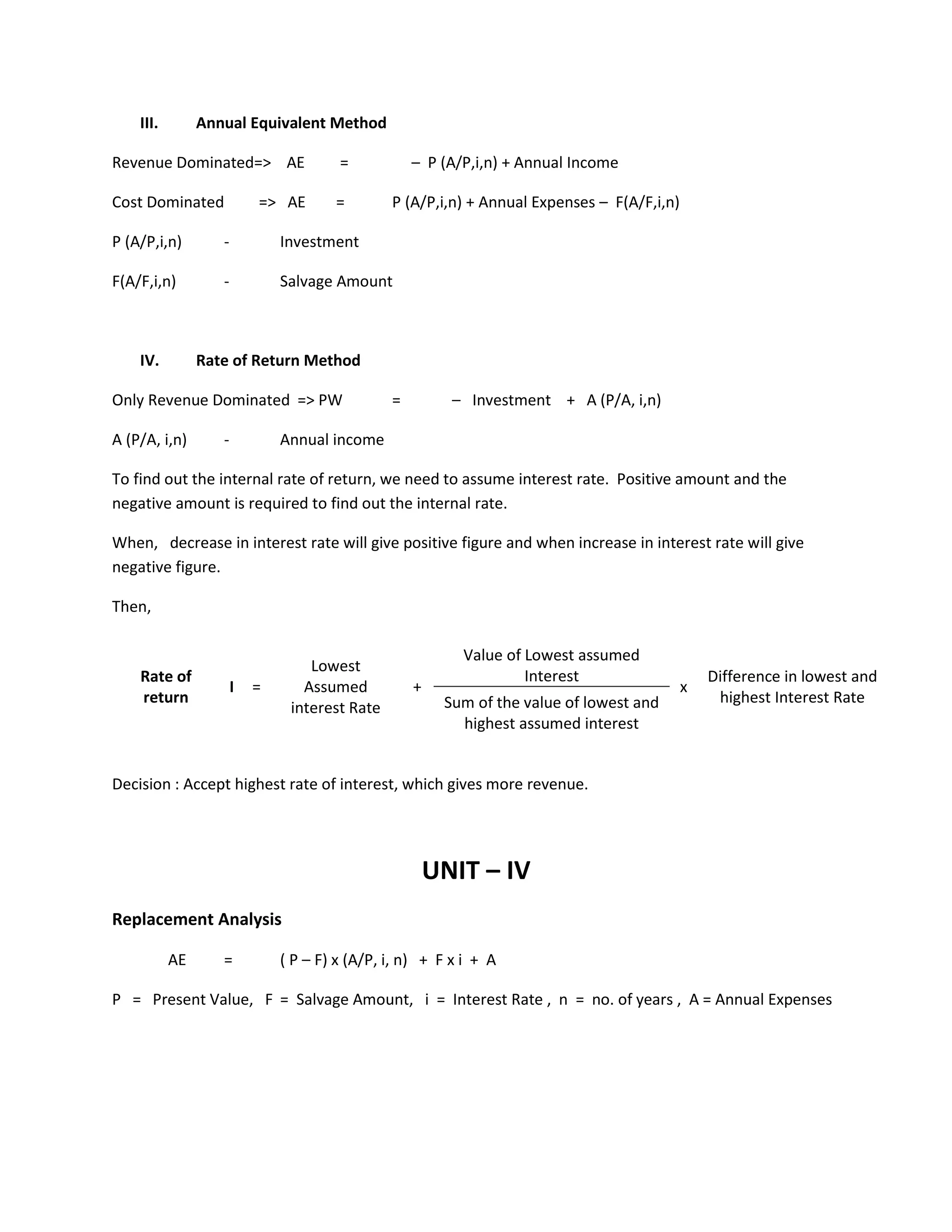 III. Annual Equivalent Method
Revenue Dominated=> AE = – P (A/P,i,n) + Annual Income
Cost Dominated => AE = P (A/P,i,n) + Annual Expenses – F(A/F,i,n)
P (A/P,i,n) - Investment
F(A/F,i,n) - Salvage Amount
IV. Rate of Return Method
Only Revenue Dominated => PW = – Investment + A (P/A, i,n)
A (P/A, i,n) - Annual income
To find out the internal rate of return, we need to assume interest rate. Positive amount and the
negative amount is required to find out the internal rate.
When, decrease in interest rate will give positive figure and when increase in interest rate will give
negative figure.
Then,
Value of Lowest assumed
InterestRate of
return
I =
Lowest
Assumed
interest Rate
+ x
Difference in lowest and
highest Interest RateSum of the value of lowest and
highest assumed interest
Decision : Accept highest rate of interest, which gives more revenue.
UNIT – IV
Replacement Analysis
AE = ( P – F) x (A/P, i, n) + F x i + A
P = Present Value, F = Salvage Amount, i = Interest Rate , n = no. of years , A = Annual Expenses
 