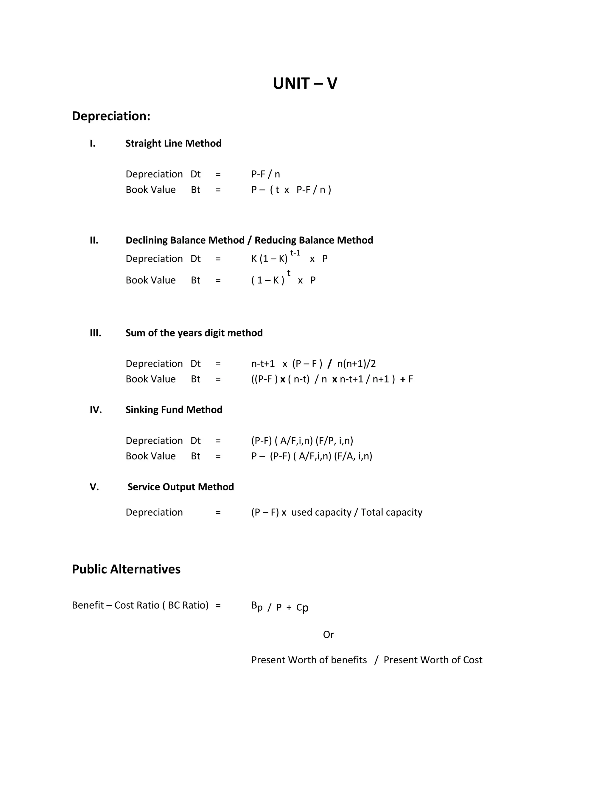 UNIT – V
Depreciation:
I. Straight Line Method
Depreciation Dt = P-F / n
Book Value Bt = P – ( t x P-F / n )
II. Declining Balance Method / Reducing Balance Method
Depreciation Dt = K (1 – K)
t-1
x P
Book Value Bt = ( 1 – K )
t
x P
III. Sum of the years digit method
Depreciation Dt = n-t+1 x (P – F ) / n(n+1)/2
Book Value Bt = ((P-F ) x ( n-t) / n x n-t+1 / n+1 ) + F
IV. Sinking Fund Method
Depreciation Dt = (P-F) ( A/F,i,n) (F/P, i,n)
Book Value Bt = P – (P-F) ( A/F,i,n) (F/A, i,n)
V. Service Output Method
Depreciation = (P – F) x used capacity / Total capacity
Public Alternatives
Benefit – Cost Ratio ( BC Ratio) = Bp / P + Cp
Or
Present Worth of benefits / Present Worth of Cost
 