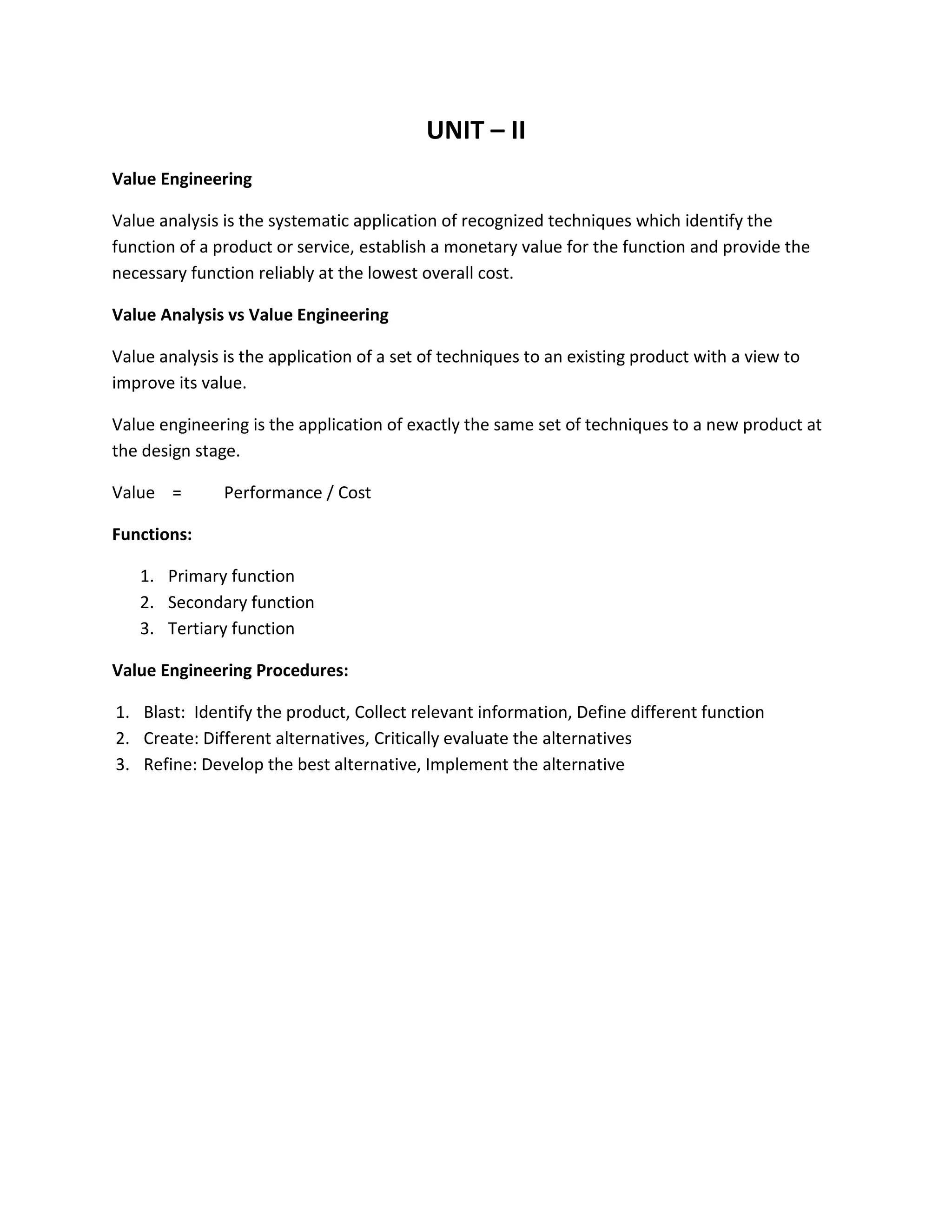 UNIT – II
Value Engineering
Value analysis is the systematic application of recognized techniques which identify the
function of a product or service, establish a monetary value for the function and provide the
necessary function reliably at the lowest overall cost.
Value Analysis vs Value Engineering
Value analysis is the application of a set of techniques to an existing product with a view to
improve its value.
Value engineering is the application of exactly the same set of techniques to a new product at
the design stage.
Value = Performance / Cost
Functions:
1. Primary function
2. Secondary function
3. Tertiary function
Value Engineering Procedures:
1. Blast: Identify the product, Collect relevant information, Define different function
2. Create: Different alternatives, Critically evaluate the alternatives
3. Refine: Develop the best alternative, Implement the alternative
 