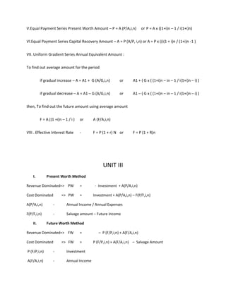V.Equal Payment Series Present Worth Amount – P = A (P/A,i,n) or P = A x ((1+i)n – 1 / i(1+i)n)
VI.Equal Payment Series Capital Recovery Amount – A = P (A/P, i,n) or A = P x ((i(1 + i)n / (1+i)n -1 )
VII. Uniform Gradient Series Annual Equivalent Amount :
To find out average amount for the period
if gradual increase – A = A1 + G (A/G,i,n) or A1 + ( G x ( (1+i)n – in – 1 / i(1+i)n – i) )
if gradual decrease – A = A1 – G (A/G,i,n) or A1 – ( G x ( (1+i)n – in – 1 / i(1+i)n – i) )
then, To find out the future amount using average amount
F = A ((1 +i)n – 1 / i ) or A (F/A,i,n)
VIII . Effective Interest Rate - F = P (1 + r) N or F = P (1 + R)n
UNIT III
I. Present Worth Method
Revenue Dominated=> PW = - Investment + A(P/A,i,n)
Cost Dominated => PW = Investment + A(P/A,i,n) – F(P/F,i,n)
A(P/A,i,n) - Annual Income / Annual Expenses
F(P/F,i,n) - Salvage amount – Future Income
II. Future Worth Method
Revenue Dominated=> FW = – P (F/P,i,n) + A(F/A,i,n)
Cost Dominated => FW = P (F/P,i,n) + A(F/A,i,n) – Salvage Amount
P (F/P,i,n) - Investment
A(F/A,i,n) - Annual Income
 
