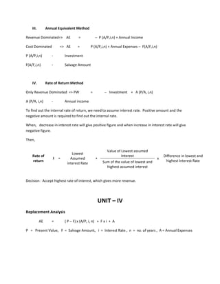 III. Annual Equivalent Method
Revenue Dominated=> AE = – P (A/P,i,n) + Annual Income
Cost Dominated => AE = P (A/P,i,n) + Annual Expenses – F(A/F,i,n)
P (A/P,i,n) - Investment
F(A/F,i,n) - Salvage Amount
IV. Rate of Return Method
Only Revenue Dominated => PW = – Investment + A (P/A, i,n)
A (P/A, i,n) - Annual income
To find out the internal rate of return, we need to assume interest rate. Positive amount and the
negative amount is required to find out the internal rate.
When, decrease in interest rate will give positive figure and when increase in interest rate will give
negative figure.
Then,
Value of Lowest assumed
InterestRate of
return
I =
Lowest
Assumed
interest Rate
+ x
Difference in lowest and
highest Interest RateSum of the value of lowest and
highest assumed interest
Decision : Accept highest rate of interest, which gives more revenue.
UNIT – IV
Replacement Analysis
AE = ( P – F) x (A/P, i, n) + F x i + A
P = Present Value, F = Salvage Amount, i = Interest Rate , n = no. of years , A = Annual Expenses
 