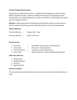 Concept of Engineering Economics
Engineering is the application of science. It established varied application systems based on
different scientific principles. Efficient and effective functioning of the organization would
certainly help it to provide goods/services at a lower cost which in turn will enable to fix a lower
price for its goods or services.
Definition: Engineering economics deals with the methods that enable on to take economic
decisions towards minimizing costs and maximizing benefits to the business organizations.
Types of Efficiency:
Technical efficiency = Output x 100 / Input
Economic efficiency = Worth x 100 / Cost
Elements of Cost
1. Prime Cost = Direct Mtls + Direct Labours + Direct expenses
2. Factory Cost = Prime cost + Indirect expenses
3. Cost of Production = Factory cost + Administrative exps
4. Cost of Sales = Cost of production + Selling and Distribution expenses
Other Cost / Revenues
1. Marginal Cost
2. Marginal Revenue
3. Sunk Cost
4. Opportunity Cost
Break Even Analysis:
The intersection point of the total slaes revenue line and total cost line is called the break even
point.
 