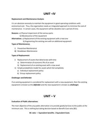 UNIT –IV
Replacement and Maintenance Analysis
It is an absolute necessity to maintain the equipment in good operating conditions with
economical cost. Thus, the organization needs an integrated approach to minimize the cost of
maintenance. In certain cases, the equipment will be obsolete over a period of time.
Reasons: a) Physical impairment of the various parts
b) Obsolescence of the equipment
Alternatives: a) Replacement of the existing equipment with a new one
b) Augmenting the existing one with an additional equipment
Types of Maintenance;
i) Preventive Maintenance
ii) Breakdown Maintenance
Types of Replacement
i) Replacement of assets that deteriorate with time
a) Determination of economic life of an asset
b) Replacement of an existing asset with a new asset
ii) Simple probabilistic model for assets which fail completely
a) Individual replacement policy
b) Group replacement policy
Challenger and Defender
If an existing equipment is considered for replacement with a new equipment, then the existing
equipment is known as the defender and the new equipment is known as challenger.
UNIT – V
Evaluation of Public alternatives:
The main objective of the any public alternative is to provide goods/services to the public at the
minimum cost. This is nothing but taking decision based on Benefit-Cost ratio (BC).
BC ratio = Equivalent benefits / Equivalent Costs
 