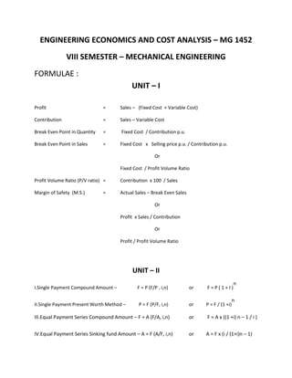 ENGINEERING ECONOMICS AND COST ANALYSIS – MG 1452
VIII SEMESTER – MECHANICAL ENGINEERING
FORMULAE :
UNIT – I
Profit = Sales – (Fixed Cost + Variable Cost)
Contribution = Sales – Variable Cost
Break Even Point in Quantity = Fixed Cost / Contribution p.u.
Break Even Point in Sales = Fixed Cost x Selling price p.u. / Contribution p.u.
Or
Fixed Cost / Profit Volume Ratio
Profit Volume Ratio (P/V ratio) = Contribution x 100 / Sales
Margin of Safety (M.S.) = Actual Sales – Break Even Sales
Or
Profit x Sales / Contribution
Or
Profit / Profit Volume Ratio
UNIT – II
I.Single Payment Compound Amount – F = P (F/P , i,n) or F = P ( 1 + I )
n
II.Single Payment Present Worth Method – P = F (P/F, i,n) or P = F / (1 +i)
n
III.Equal Payment Series Compound Amount – F = A (F/A, i,n) or F = A x ((1 +i) n – 1 / i )
IV.Equal Payment Series Sinking fund Amount – A = F (A/F, i,n) or A = F x (i / (1+i)n – 1)
 