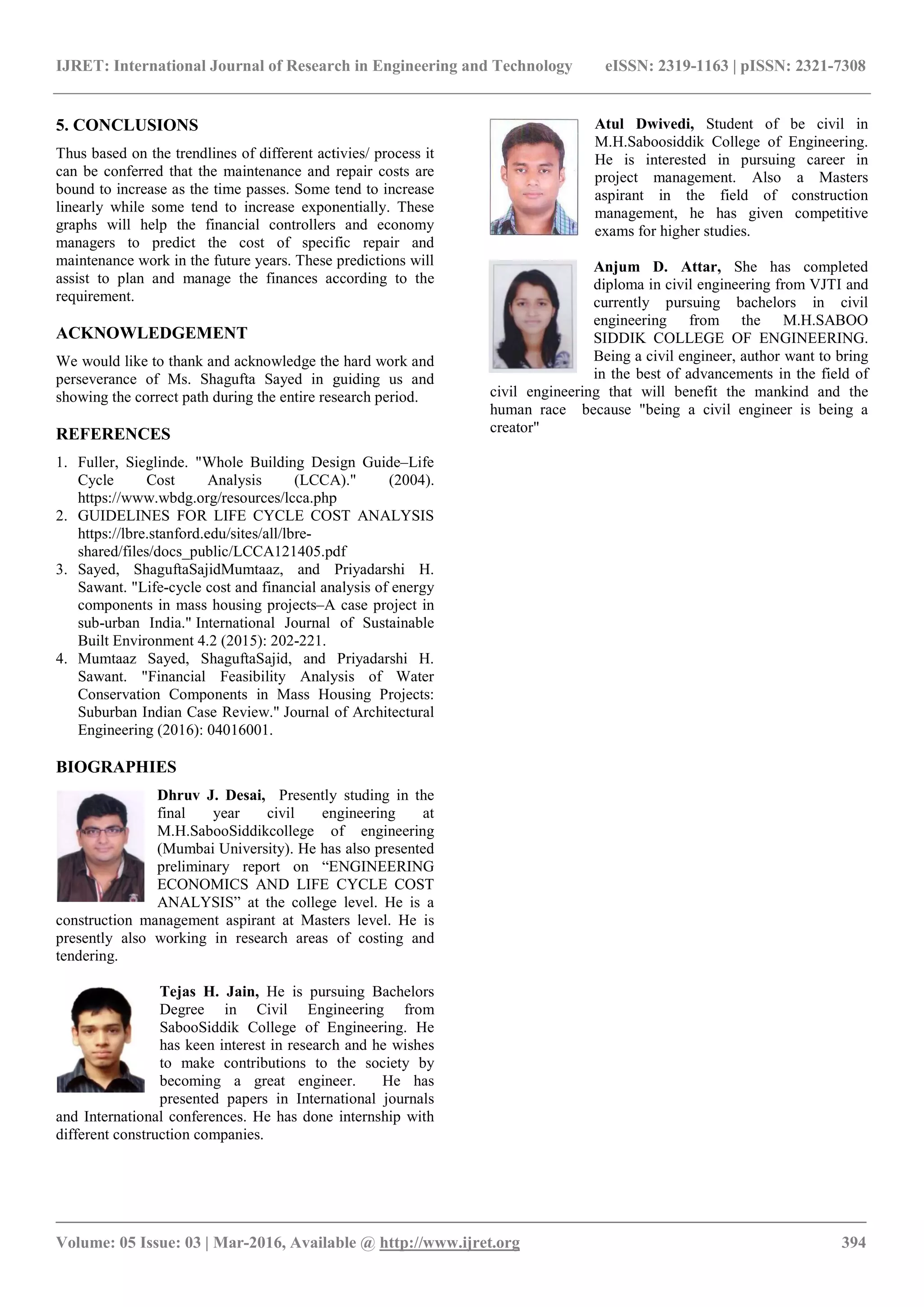 IJRET: International Journal of Research in Engineering and Technology
__________________________________________________________
Volume: 05 Issue: 03 | Mar-2016, Available @
5. CONCLUSIONS
Thus based on the trendlines of different activies/ process it
can be conferred that the maintenance and
bound to increase as the time passes. Some tend to increase
linearly while some tend to increase exponentially.
graphs will help the financial controllers and economy
managers to predict the cost of specific repair
maintenance work in the future years. These predictions will
assist to plan and manage the finances according
requirement.
ACKNOWLEDGEMENT
We would like to thank and acknowledge the hard work
perseverance of Ms. Shagufta Sayed in guiding u
showing the correct path during the entire research period.
REFERENCES
1. Fuller, Sieglinde. "Whole Building Design Guide
Cycle Cost Analysis (LCCA)." (2004).
https://www.wbdg.org/resources/lcca.php
2. GUIDELINES FOR LIFE CYCLE COST ANALYSIS
https://lbre.stanford.edu/sites/all/lbre-
shared/files/docs_public/LCCA121405.pdf
3. Sayed, ShaguftaSajidMumtaaz, and Priyadarshi H.
Sawant. "Life-cycle cost and financial analysis of energy
components in mass housing projects–A case project in
sub-urban India." International Journal of Sustainable
Built Environment 4.2 (2015): 202-221.
4. Mumtaaz Sayed, ShaguftaSajid, and Priyadarshi H.
Sawant. "Financial Feasibility Analysis of Water
Conservation Components in Mass Housing Projects:
Suburban Indian Case Review." Journal of Architectural
Engineering (2016): 04016001.
BIOGRAPHIES
Dhruv J. Desai, Presently studing in the
final year civil engineering at
M.H.SabooSiddikcollege of engineering
(Mumbai University). He has also presented
preliminary report on “ENGINEERING
ECONOMICS AND LIFE CYCLE COST
ANALYSIS” at the college level. He is a
construction management aspirant at Masters level. He is
presently also working in research areas of costing and
tendering.
Tejas H. Jain, He is purs
Degree in Civil Engineering from
SabooSiddik College of Engineering. He
has keen interest in research and
to make contributions to the society by
becoming a great engineer. He has
presented papers in International journals
and International conferences. He has done internship with
different construction companies.
IJRET: International Journal of Research in Engineering and Technology eISSN: 2319
_______________________________________________________________________________________
, Available @ http://www.ijret.org
Thus based on the trendlines of different activies/ process it
can be conferred that the maintenance and repair costs are
bound to increase as the time passes. Some tend to increase
linearly while some tend to increase exponentially. These
graphs will help the financial controllers and economy
managers to predict the cost of specific repair and
These predictions will
assist to plan and manage the finances according to the
We would like to thank and acknowledge the hard work and
perseverance of Ms. Shagufta Sayed in guiding us and
research period.
Fuller, Sieglinde. "Whole Building Design Guide–Life
Cycle Cost Analysis (LCCA)." (2004).
https://www.wbdg.org/resources/lcca.php
GUIDELINES FOR LIFE CYCLE COST ANALYSIS
shared/files/docs_public/LCCA121405.pdf
Sayed, ShaguftaSajidMumtaaz, and Priyadarshi H.
cycle cost and financial analysis of energy
A case project in
International Journal of Sustainable
Mumtaaz Sayed, ShaguftaSajid, and Priyadarshi H.
Sawant. "Financial Feasibility Analysis of Water
Conservation Components in Mass Housing Projects:
Journal of Architectural
Presently studing in the
final year civil engineering at
M.H.SabooSiddikcollege of engineering
iversity). He has also presented
preliminary report on “ENGINEERING
ECONOMICS AND LIFE CYCLE COST
ANALYSIS” at the college level. He is a
construction management aspirant at Masters level. He is
presently also working in research areas of costing and
pursuing Bachelors
Degree in Civil Engineering from
k College of Engineering. He
keen interest in research and he wishes
to the society by
coming a great engineer. He has
s in International journals
done internship with
Atul Dwivedi
M.H.Saboosiddik C
He is interested in pursuin
project management. Also a
aspirant in the
management, he has given
exams for higher studies.
Anjum D.
diploma in civil engineering from VJTI and
currently pursuing bachelors in civil
engineering from the M.H.SABOO
SIDDIK COLLEGE OF
Being a civil engineer, author want to bring
in the best of advancements in the field of
civil engineering that will benefit the mankind and the
human race because "being a civil engineer is being a
creator"
eISSN: 2319-1163 | pISSN: 2321-7308
_____________________________
394
Atul Dwivedi, Student of be civil in
M.H.Saboosiddik College of Engineering.
nterested in pursuing career in
project management. Also a Masters
aspirant in the field of construction
management, he has given competitive
exams for higher studies.
Attar, She has completed
diploma in civil engineering from VJTI and
currently pursuing bachelors in civil
engineering from the M.H.SABOO
SIDDIK COLLEGE OF ENGINEERING.
Being a civil engineer, author want to bring
in the best of advancements in the field of
civil engineering that will benefit the mankind and the
human race because "being a civil engineer is being a
 