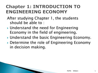 After studying Chapter 1, the students
should be able to :
 Understand the need for Engineering
Economy in the field of engineering.
 Understand the basic Engineering Economy.
 Determine the role of Engineering Economy
in decision making.
EEBab1
MZMS 1
 
