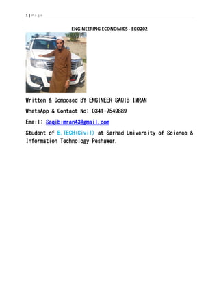 1 | P a g e
ENGINEERING ECONOMICS - ECO202
Written & Composed BY ENGINEER SAQIB IMRAN
WhatsApp & Contact No: 0341-7549889
Email: Saqibimran43@gmail.com
Student of B.TECH(Civil) at Sarhad University of Science &
Information Technology Peshawer.
 