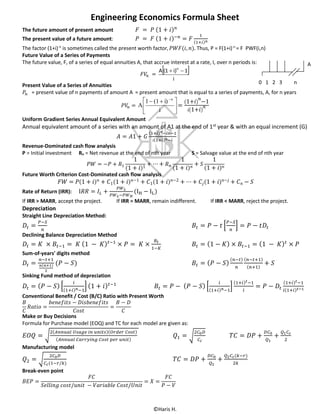 ©Haris H.
Engineering Economics Formula Sheet
The future amount of present amount 𝐹 = 𝑃 (1 + 𝑖) 𝑛
The present value of a future amount: 𝑃 = 𝐹 (1 + 𝑖)−𝑛
= 𝐹
1
(1+𝑖) 𝑛
The factor (1+i)-n
is sometimes called the present worth factor, 𝑃𝑊𝐹(𝑖, 𝑛). Thus, P = F(1+i)-n
= F PWF(i,n)
Future Value of a Series of Payments
The future value, F, of a series of equal annuities A, that accrue interest at a rate, I, over n periods is:
𝐹𝑉𝑛 =
 
i
1i)(1A n

Present Value of a Series of Annuities
𝑃𝑛 = present value of n payments of amount A = present amount that is equal to a series of payments, A, for n years
𝑃𝑉𝑛 = 




  
i
i)(11
A
n
=
(1+𝑖)
𝑛
−1
𝑖(1+𝑖)
𝑛
Uniform Gradient Series Annual Equivalent Amount
Annual equivalent amount of a series with an amount of A1 at the end of 1st year & with an equal increment (G)
𝐴 = 𝐴1 + 𝐺
(1+𝑖) 𝑛−𝑖𝑛−1
𝑖(1+𝑖) 𝑛−𝑖
Revenue-Dominated cash flow analysis
P = Initial investment Rn = Net revenue at the end of nth year S = Salvage value at the end of nth year
𝑃𝑊 = −𝑃 + 𝑅1
1
(1 + 𝑖)1
+ ⋯ + 𝑅 𝑛
1
(1 + 𝑖) 𝑛 + 𝑆
1
(1 + 𝑖) 𝑛
Future Worth Criterion Cost-Dominated cash flow analysis
𝐹𝑊 = 𝑃(1 + 𝑖) 𝑛 + 𝐶1(1 + 𝑖) 𝑛−1 + 𝐶1(1 + 𝑖) 𝑛−2 + ⋯ + 𝐶𝑗(1 + 𝑖) 𝑛−𝑗 + 𝐶 𝑛 − 𝑆
Rate of Return (IRR): I𝑅𝑅 = 𝐼𝐿 +
𝑃𝑊 𝐿
𝑃𝑊 𝐿−𝑃𝑊 𝐻
(IH − IL)
If IRR > MARR, accept the project. If IRR = MARR, remain indifferent. If IRR < MARR, reject the project.
Depreciation
Straight Line Depreciation Method:
𝐷𝑡 =
𝑃−𝑆
𝑛
𝐵𝑡 = 𝑃 − 𝑡 [
𝑃−𝑆
𝑛
] = 𝑃 − 𝑡𝐷𝑡
Declining Balance Depreciation Method
𝐷𝑡 = 𝐾 × 𝐵𝑡−1 = 𝐾 (1 − 𝐾) 𝑡−1
× 𝑃 = 𝐾 ×
𝐵𝑡
1−𝐾
𝐵𝑡 = (1 − 𝐾) × 𝐵𝑡−1 = (1 − 𝐾) 𝑡
× 𝑃
Sum-of-years' digits method
𝐷𝑡 =
𝑛−𝑡+1
𝑛(𝑛+1)
2
(𝑃 − 𝑆) 𝐵𝑡 = ( 𝑃 − 𝑆)
(𝑛−𝑡)
𝑛
(𝑛−𝑡+1)
(𝑛+1)
+ 𝑆
Sinking Fund method of depreciation
𝐷𝑡 = ( 𝑃 − 𝑆) [
𝑖
(1+𝑖) 𝑛−1
] (1 + 𝑖) 𝑡−1
𝐵𝑡 = 𝑃 − ( 𝑃 − 𝑆) [
𝑖
(1+𝑖) 𝑛−1
]
(1+𝑖) 𝑡−1
𝑖
= 𝑃 − 𝐷𝑡
(1+𝑖) 𝑡−1
𝑖(1+𝑖) 𝑡−1
Conventional Benefit / Cost (B/C) Ratio with Present Worth
𝐵
𝐶
𝑅𝑎𝑡𝑖𝑜 =
𝑏𝑒𝑛𝑒𝑓𝑖𝑡𝑠 − 𝐷𝑖𝑠𝑏𝑒𝑛𝑒𝑓𝑖𝑡𝑠
𝐶𝑜𝑠𝑡
=
𝐵 − 𝐷
𝐶
Make or Buy Decisions
Formula for Purchase model (EOQ) and TC for each model are given as:
𝐸𝑂𝑄 = √
2(𝐴𝑛𝑛𝑢𝑎𝑙 𝑈𝑠𝑎𝑔𝑒 𝑖𝑛 𝑢𝑛𝑖𝑡𝑠)(𝑂𝑟𝑑𝑒𝑟 𝐶𝑜𝑠𝑡)
(𝐴𝑛𝑛𝑢𝑎𝑙 𝐶𝑎𝑟𝑟𝑦𝑖𝑛𝑔 𝐶𝑜𝑠𝑡 𝑝𝑒𝑟 𝑢𝑛𝑖𝑡)
𝑄1 = √
2𝐶0 𝐷
𝐶 𝑐
𝑇𝐶 = 𝐷𝑃 +
𝐷𝐶0
𝑄1
+
𝑄1 𝐶 𝑐
2
Manufacturing model
𝑄2 = √
2𝐶0 𝐷
𝐶 𝑐(1−𝑟/𝑘)
𝑇𝐶 = 𝐷𝑃 +
𝐷𝐶0
𝑄2
+
𝑄2 𝐶 𝑐(𝑘−𝑟)
2𝑘
Break-even point
𝐵𝐸𝑃 =
𝐹𝐶
𝑆𝑒𝑙𝑙𝑖𝑛𝑔 𝑐𝑜𝑠𝑡/𝑢𝑛𝑖𝑡 − 𝑉𝑎𝑟𝑖𝑎𝑏𝑙𝑒 𝐶𝑜𝑠𝑡/𝑈𝑛𝑖𝑡
= 𝑋 =
𝐹𝐶
𝑃 − 𝑉
0 1 2 3 n
A
 