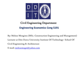 Engineering Economics Ceng 5191
Civil Engineering Department
By: Melese Mengistu (MSc. Construction Engineering and Management)
Lecturer at Dire Dawa University Institute Of Technology- School Of
Civil Engineering & Architecture
E-mail: melesemngst@yahoo.com
 