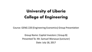University of Liberia
College of Engineering
Course: GENG 220 (Engineering Economics) Group Presentation
Group Name: Capital Investors ( Group B)
Presented To: Mr. Samuel Wonasue (Lecturer)
Date: July 18, 2017
 