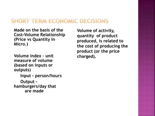 Made on the basis of the
Cost-Volume Relationship
(Price vs Quantity in
Micro.)
Volume index – unit
measure of volume
(based on inputs or
outputs)
Input – person/hours
Output –
hamburgers/day that
are made
Volume of activity,
quantity of product
produced, is related to
the cost of producing the
product (or the price
charged).
 