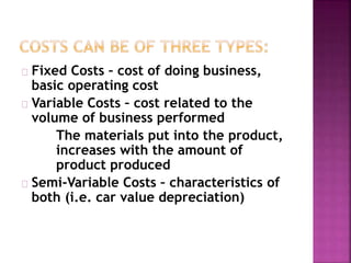 Fixed Costs – cost of doing business,
basic operating cost
Variable Costs – cost related to the
volume of business performed
The materials put into the product,
increases with the amount of
product produced
Semi-Variable Costs – characteristics of
both (i.e. car value depreciation)
 