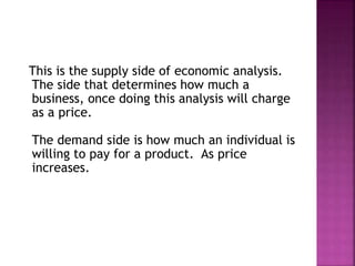 This is the supply side of economic analysis.
The side that determines how much a
business, once doing this analysis will charge
as a price.
The demand side is how much an individual is
willing to pay for a product. As price
increases.
 