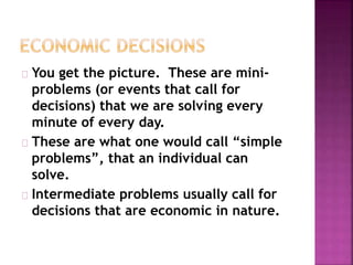 You get the picture. These are mini-
problems (or events that call for
decisions) that we are solving every
minute of every day.
These are what one would call “simple
problems”, that an individual can
solve.
Intermediate problems usually call for
decisions that are economic in nature.
 