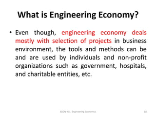 What is Engineering Economy?
• Even though, engineering economy deals
mostly with selection of projects in business
environment, the tools and methods can be
and are used by individuals and non-profit
organizations such as government, hospitals,
and charitable entities, etc.
10ECON 401: Engineering Economics
 