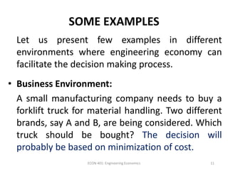 SOME EXAMPLES
Let us present few examples in different
environments where engineering economy can
facilitate the decision making process.
• Business Environment:
A small manufacturing company needs to buy a
forklift truck for material handling. Two different
brands, say A and B, are being considered. Which
truck should be bought? The decision will
probably be based on minimization of cost.
11ECON 401: Engineering Economics
 