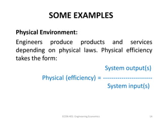 SOME EXAMPLES
Physical Environment:
Engineers produce products and services
depending on physical laws. Physical efficiency
takes the form:
System output(s)
Physical (efficiency) = ------------------------
System input(s)
14ECON 401: Engineering Economics
 