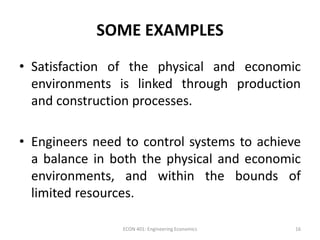 SOME EXAMPLES
• Satisfaction of the physical and economic
environments is linked through production
and construction processes.
• Engineers need to control systems to achieve
a balance in both the physical and economic
environments, and within the bounds of
limited resources.
16ECON 401: Engineering Economics
 