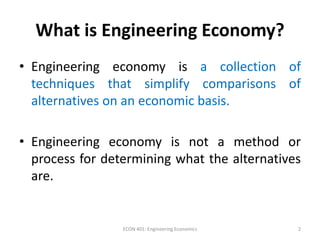 What is Engineering Economy?
• Engineering economy is a collection of
techniques that simplify comparisons of
alternatives on an economic basis.
• Engineering economy is not a method or
process for determining what the alternatives
are.
2ECON 401: Engineering Economics
 